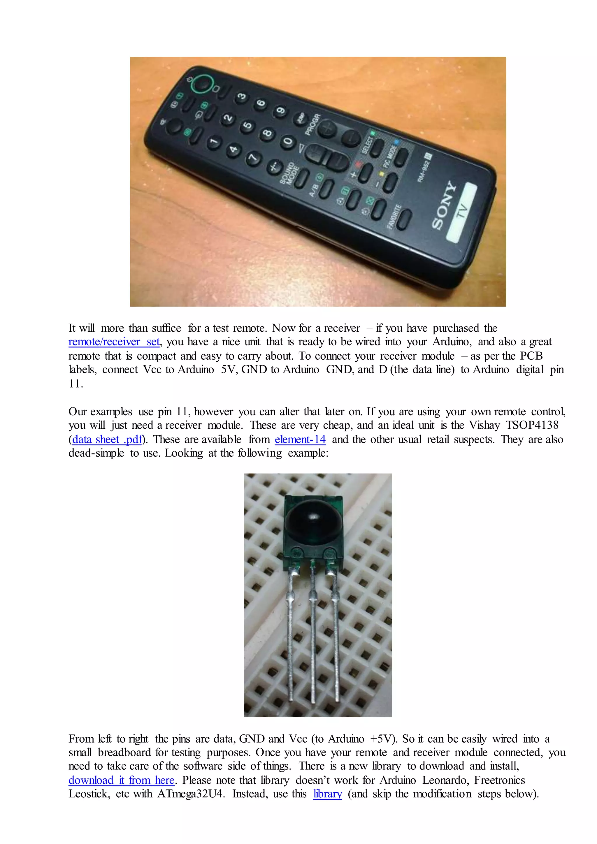 It will more than suffice for a test remote. Now for a receiver – if you have purchased the
remote/receiver set, you have a nice unit that is ready to be wired into your Arduino, and also a great
remote that is compact and easy to carry about. To connect your receiver module – as per the PCB
labels, connect Vcc to Arduino 5V, GND to Arduino GND, and D (the data line) to Arduino digital pin
11.
Our examples use pin 11, however you can alter that later on. If you are using your own remote control,
you will just need a receiver module. These are very cheap, and an ideal unit is the Vishay TSOP4138
(data sheet .pdf). These are available from element-14 and the other usual retail suspects. They are also
dead-simple to use. Looking at the following example:
From left to right the pins are data, GND and Vcc (to Arduino +5V). So it can be easily wired into a
small breadboard for testing purposes. Once you have your remote and receiver module connected, you
need to take care of the software side of things. There is a new library to download and install,
download it from here. Please note that library doesn’t work for Arduino Leonardo, Freetronics
Leostick, etc with ATmega32U4. Instead, use this library (and skip the modification steps below).
 