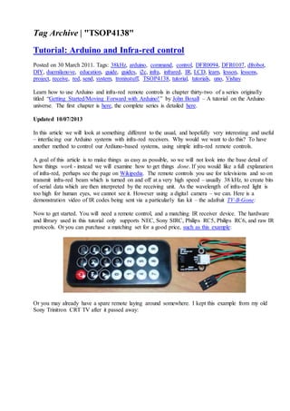 Tag Archive | "TSOP4138"
Tutorial: Arduino and Infra-red control
Posted on 30 March 2011. Tags: 38kHz, arduino, command, control, DFR0094, DFR0107, dfrobot,
DIY, duemilanove, education, guide, guides, i2c, infra, infrared, IR, LCD, learn, lesson, lessons,
project, receive, red, send, system, tronixstuff, TSOP4138, tutorial, tutorials, uno, Vishay
Learn how to use Arduino and infra-red remote controls in chapter thirty-two of a series originally
titled “Getting Started/Moving Forward with Arduino!” by John Boxall – A tutorial on the Arduino
universe. The first chapter is here, the complete series is detailed here.
Updated 10/07/2013
In this article we will look at something different to the usual, and hopefully very interesting and useful
– interfacing our Arduino systems with infra-red receivers. Why would we want to do this? To have
another method to control our Ardiuno-based systems, using simple infra-red remote controls.
A goal of this article is to make things as easy as possible, so we will not look into the base detail of
how things work - instead we will examine how to get things done. If you would like a full explanation
of infra-red, perhaps see the page on Wikipedia. The remote controls you use for televisions and so on
transmit infra-red beam which is turned on and off at a very high speed – usually 38 kHz, to create bits
of serial data which are then interpreted by the receiving unit. As the wavelength of infra-red light is
too high for human eyes, we cannot see it. However using a digital camera – we can. Here is a
demonstration video of IR codes being sent via a particularly fun kit – the adafruit TV-B-Gone:
Now to get started. You will need a remote control, and a matching IR receiver device. The hardware
and library used in this tutorial only supports NEC, Sony SIRC, Philips RC5, Philips RC6, and raw IR
protocols. Or you can purchase a matching set for a good price, such as this example:
Or you may already have a spare remote laying around somewhere. I kept this example from my old
Sony Trinitron CRT TV after it passed away:
 