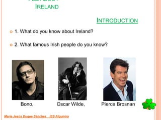 ALL ABOUT
IRELAND
 1. What do you know about Ireland?
 2. What famous Irish people do you know?
Bono, Oscar Wilde, Pierce Brosnan
María Jesús Duque Sánchez IES Alquivira
INTRODUCTION
 