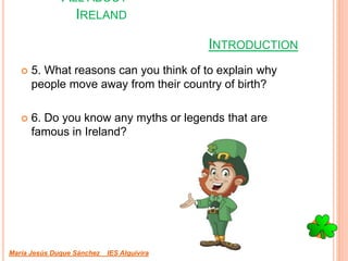 INTRODUCTION
 5. What reasons can you think of to explain why
people move away from their country of birth?
 6. Do you know any myths or legends that are
famous in Ireland?
María Jesús Duque Sánchez IES Alquivira
ALL ABOUT
IRELAND
 