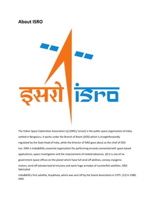 About ISRO
The Indian Space Exploration Association [a] (ISRO;/ˈɪsroʊ/) is the public space organization of India,
settled in Bengaluru. It works under the Branch of Room (DOS) which is straightforwardly
regulated by the State head of India, while the Director of ISRO goes about as the chief of DOS
too. ISRO is India&#39;s essential organization for performing errands connected with space-based
applications, space investigation and the improvement of related advances. [6] It is one of six
government space offices on the planet which have full send off abilities, convey cryogenic
motors, send off extraterrestrial missions and work huge armadas of counterfeit satellites. ISRO
fabricated
India&#39;s first satellite, Aryabhata, which was sent off by the Soviet Association in 1975. [13] In 1980,
ISRO
 