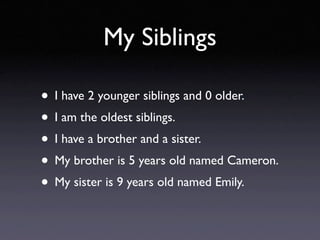 My Siblings

• I have 2 younger siblings and 0 older.
• I am the oldest siblings.
• I have a brother and a sister.
• My brother is 5 years old named Cameron.
• My sister is 9 years old named Emily.
 