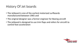 History Of Jet boards
• The Jetboard is one of the earliest motorized surfboards
manufactured between 1965 and
• The origi...