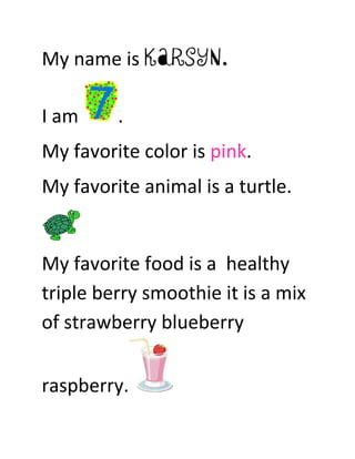 My name is Karsyn.

I am     .
My favorite color is pink.
My favorite animal is a turtle.


My favorite food is a healthy
triple berry smoothie it is a mix
of strawberry blueberry


raspberry.
 