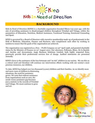 BACKGROUND
Kids In Need of Direction (KIND) is a charitable organization founded fifteen (15) years ago, with the
aim of providing assistance to disadvantaged children throughout Trinidad and Tobago, within the
parameters of Education, Nutrition, Medical Assistance, Vocational Training, Emotional Counseling
and Sport.

KIND is governed by a Board of Directors with executive membership made up of professionals in the
field of Medicine, Education, Finance and Business, who complement each other by working in
tandem to ensure that the goals of the organization are achieved.

The organization was registered as a Non – Profit Company on 24th April 1998, and granted charitable
status by the Ministry of Finance on 21st August 2001. Our attorneys, Pollonais, Blanc, De la Bastide
and Jacelon and Accountants, Aegis Business Solutions Limited, both highly respected firms
graciously provide their professional services free of charge. Audited statements are presented
annually.

KIND’s focus is the assistance of the less fortunate and “at risk” children in our society. We see this as
a critical need and therefore will continue our intervention efforts working with our society’s most
precious resources, our children.

To date, KIND has helped over two thousand (2,000) children and their families. As we identify more
and more cases of children in distressing
situations, the need for assistance
grows. We note that without assistance
from organizations such as ours, the
needs verses assistance gap becomes
just a statistic in the records of Trinidad
and Tobago. We must continue to grow
and act.
 