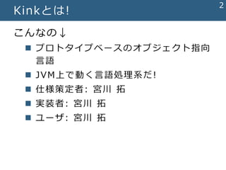 2
Kinkとは!
こんなの↓
 プロトタイプベースのオブジェクト指向
言語
 JVM上で動く言語処理系だ!
 仕様策定者: 宮川 拓
 実装者: 宮川 拓
 ユーザ: 宮川 拓
 