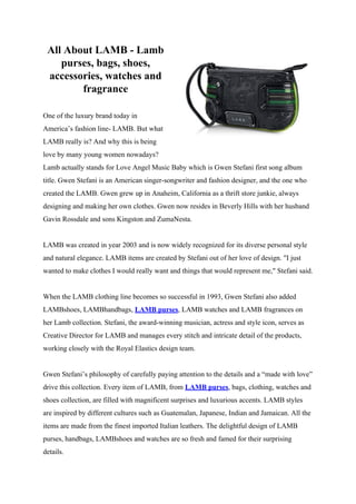 All About LAMB - Lamb
    purses, bags, shoes,
 accessories, watches and
        fragrance

One of the luxury brand today in
America’s fashion line- LAMB. But what
LAMB really is? And why this is being
love by many young women nowadays?
Lamb actually stands for Love Angel Music Baby which is Gwen Stefani first song album
title. Gwen Stefani is an American singer-songwriter and fashion designer, and the one who
created the LAMB. Gwen grew up in Anaheim, California as a thrift store junkie, always
designing and making her own clothes. Gwen now resides in Beverly Hills with her husband
Gavin Rossdale and sons Kingston and ZumaNesta.


LAMB was created in year 2003 and is now widely recognized for its diverse personal style
and natural elegance. LAMB items are created by Stefani out of her love of design. "I just
wanted to make clothes I would really want and things that would represent me," Stefani said.


When the LAMB clothing line becomes so successful in 1993, Gwen Stefani also added
LAMBshoes, LAMBhandbags, LAMB purses, LAMB watches and LAMB fragrances on
her Lamb collection. Stefani, the award-winning musician, actress and style icon, serves as
Creative Director for LAMB and manages every stitch and intricate detail of the products,
working closely with the Royal Elastics design team.


Gwen Stefani’s philosophy of carefully paying attention to the details and a “made with love”
drive this collection. Every item of LAMB, from LAMB purses, bags, clothing, watches and
shoes collection, are filled with magnificent surprises and luxurious accents. LAMB styles
are inspired by different cultures such as Guatemalan, Japanese, Indian and Jamaican. All the
items are made from the finest imported Italian leathers. The delightful design of LAMB
purses, handbags, LAMBshoes and watches are so fresh and famed for their surprising
details.
 