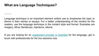What are Language Techniques?
Language technique is an important element writers use to emphasise the topic or
theme in their stories or essays. For a better understanding of the content for the
readers, use the language technique in the content style and format. Examples are
Imagery, Minor Sentences, Injections, Idioms.
If you are looking for an assignment provider in Australia for the language, get in
touch with professionals for the live sessions now.