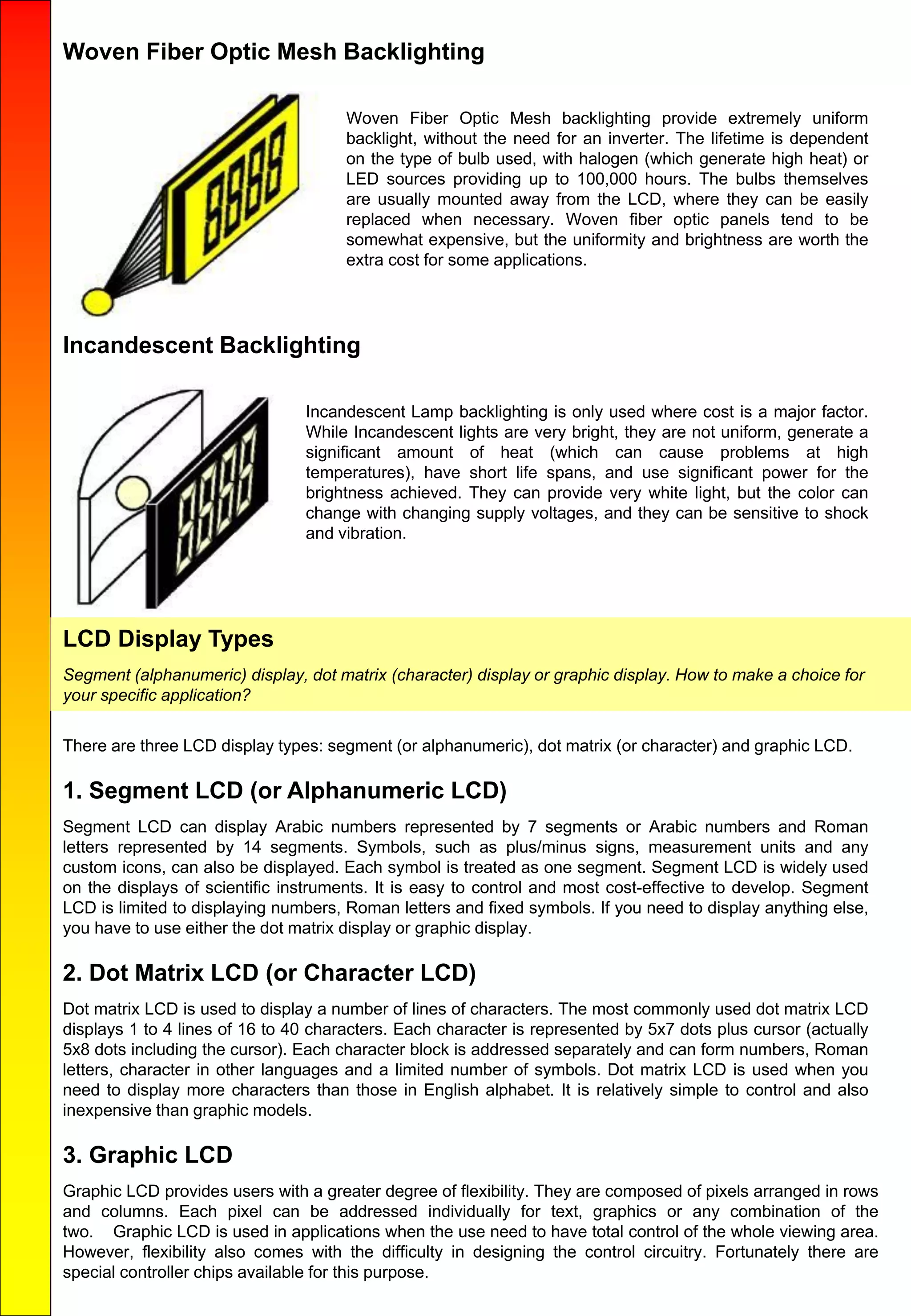 Woven Fiber Optic Mesh Backlighting
Woven Fiber Optic Mesh backlighting provide extremely uniform
backlight, without the need for an inverter. The lifetime is dependent
on the type of bulb used, with halogen (which generate high heat) or
LED sources providing up to 100,000 hours. The bulbs themselves
are usually mounted away from the LCD, where they can be easily
replaced when necessary. Woven fiber optic panels tend to be
somewhat expensive, but the uniformity and brightness are worth the
extra cost for some applications.
Incandescent Backlighting
Incandescent Lamp backlighting is only used where cost is a major factor.
While Incandescent lights are very bright, they are not uniform, generate a
significant amount of heat (which can cause problems at high
temperatures), have short life spans, and use significant power for the
brightness achieved. They can provide very white light, but the color can
change with changing supply voltages, and they can be sensitive to shock
and vibration.
LCD Display Types
Segment (alphanumeric) display, dot matrix (character) display or graphic display. How to make a choice for
your specific application?
There are three LCD display types: segment (or alphanumeric), dot matrix (or character) and graphic LCD.
1. Segment LCD (or Alphanumeric LCD)
Segment LCD can display Arabic numbers represented by 7 segments or Arabic numbers and Roman
letters represented by 14 segments. Symbols, such as plus/minus signs, measurement units and any
custom icons, can also be displayed. Each symbol is treated as one segment. Segment LCD is widely used
on the displays of scientific instruments. It is easy to control and most cost-effective to develop. Segment
LCD is limited to displaying numbers, Roman letters and fixed symbols. If you need to display anything else,
you have to use either the dot matrix display or graphic display.
2. Dot Matrix LCD (or Character LCD)
Dot matrix LCD is used to display a number of lines of characters. The most commonly used dot matrix LCD
displays 1 to 4 lines of 16 to 40 characters. Each character is represented by 5x7 dots plus cursor (actually
5x8 dots including the cursor). Each character block is addressed separately and can form numbers, Roman
letters, character in other languages and a limited number of symbols. Dot matrix LCD is used when you
need to display more characters than those in English alphabet. It is relatively simple to control and also
inexpensive than graphic models.
3. Graphic LCD
Graphic LCD provides users with a greater degree of flexibility. They are composed of pixels arranged in rows
and columns. Each pixel can be addressed individually for text, graphics or any combination of the
two. Graphic LCD is used in applications when the use need to have total control of the whole viewing area.
However, flexibility also comes with the difficulty in designing the control circuitry. Fortunately there are
special controller chips available for this purpose.
 