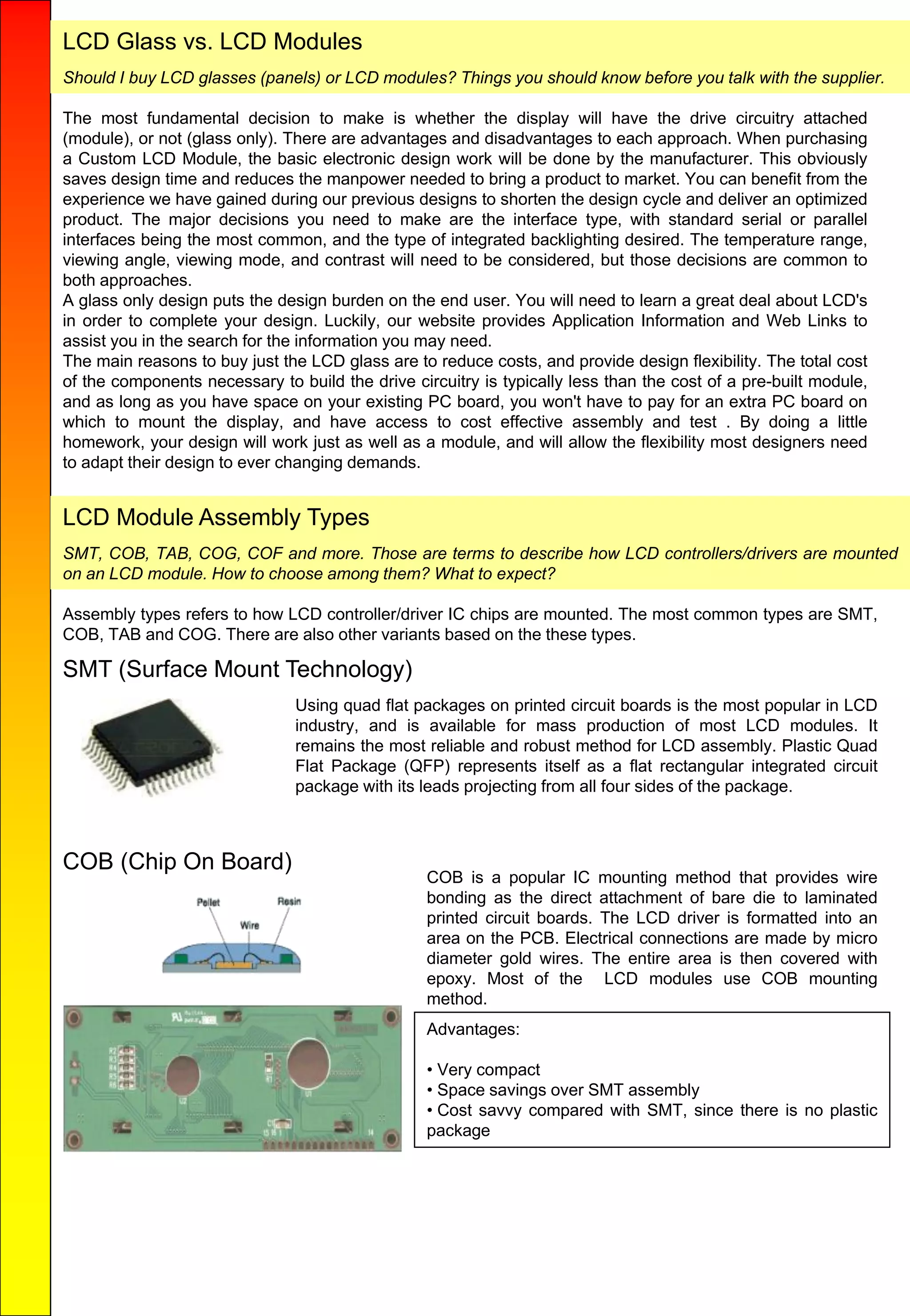 LCD Glass vs. LCD Modules
Should I buy LCD glasses (panels) or LCD modules? Things you should know before you talk with the supplier.
The most fundamental decision to make is whether the display will have the drive circuitry attached
(module), or not (glass only). There are advantages and disadvantages to each approach. When purchasing
a Custom LCD Module, the basic electronic design work will be done by the manufacturer. This obviously
saves design time and reduces the manpower needed to bring a product to market. You can benefit from the
experience we have gained during our previous designs to shorten the design cycle and deliver an optimized
product. The major decisions you need to make are the interface type, with standard serial or parallel
interfaces being the most common, and the type of integrated backlighting desired. The temperature range,
viewing angle, viewing mode, and contrast will need to be considered, but those decisions are common to
both approaches.
A glass only design puts the design burden on the end user. You will need to learn a great deal about LCD's
in order to complete your design. Luckily, our website provides Application Information and Web Links to
assist you in the search for the information you may need.
The main reasons to buy just the LCD glass are to reduce costs, and provide design flexibility. The total cost
of the components necessary to build the drive circuitry is typically less than the cost of a pre-built module,
and as long as you have space on your existing PC board, you won't have to pay for an extra PC board on
which to mount the display, and have access to cost effective assembly and test . By doing a little
homework, your design will work just as well as a module, and will allow the flexibility most designers need
to adapt their design to ever changing demands.
LCD Module Assembly Types
SMT, COB, TAB, COG, COF and more. Those are terms to describe how LCD controllers/drivers are mounted
on an LCD module. How to choose among them? What to expect?
Assembly types refers to how LCD controller/driver IC chips are mounted. The most common types are SMT,
COB, TAB and COG. There are also other variants based on the these types.
SMT (Surface Mount Technology)
Using quad flat packages on printed circuit boards is the most popular in LCD
industry, and is available for mass production of most LCD modules. It
remains the most reliable and robust method for LCD assembly. Plastic Quad
Flat Package (QFP) represents itself as a flat rectangular integrated circuit
package with its leads projecting from all four sides of the package.
COB (Chip On Board)
COB is a popular IC mounting method that provides wire
bonding as the direct attachment of bare die to laminated
printed circuit boards. The LCD driver is formatted into an
area on the PCB. Electrical connections are made by micro
diameter gold wires. The entire area is then covered with
epoxy. Most of the LCD modules use COB mounting
method.
Advantages:
• Very compact
• Space savings over SMT assembly
• Cost savvy compared with SMT, since there is no plastic
package
 