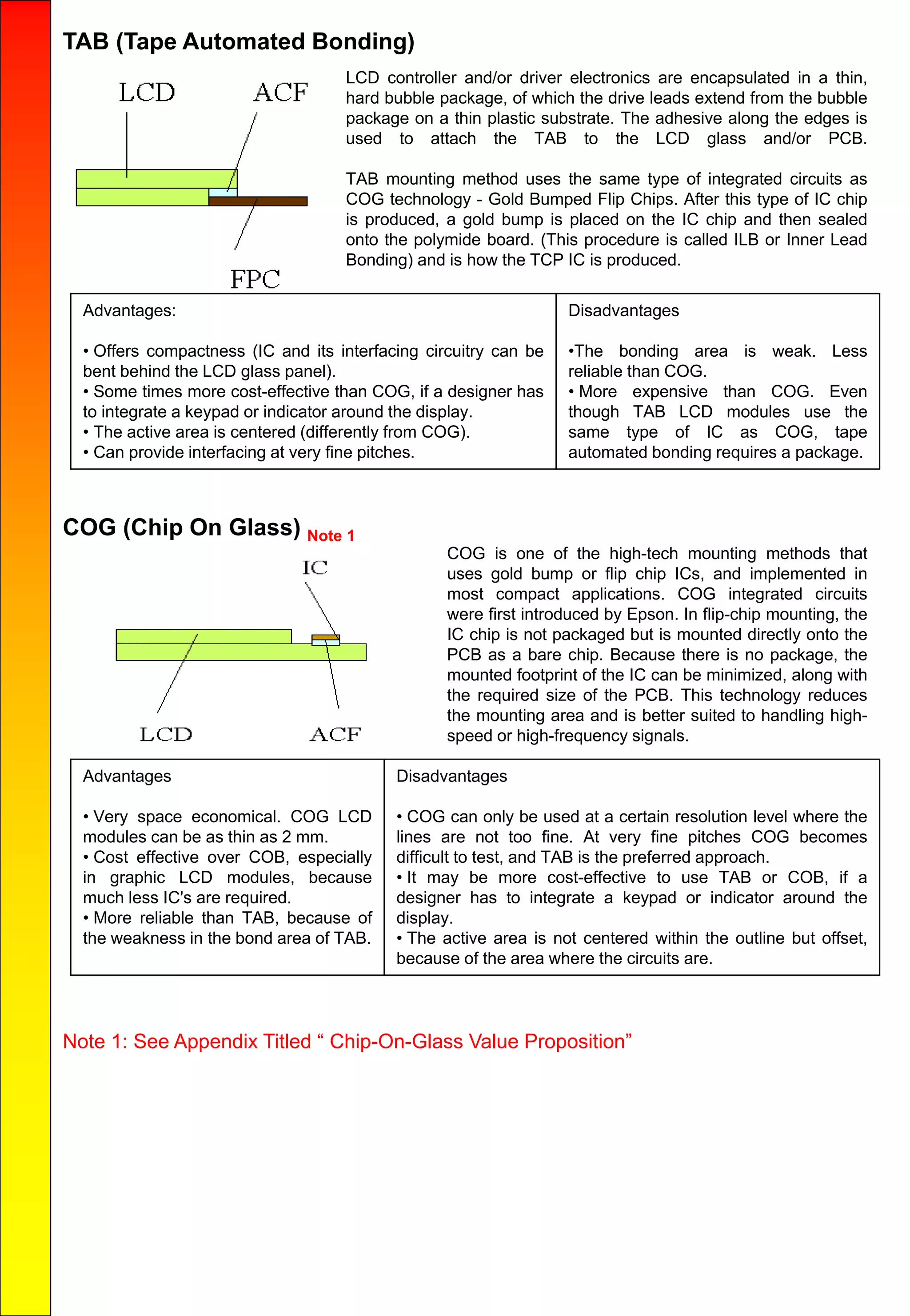 TAB (Tape Automated Bonding)
LCD controller and/or driver electronics are encapsulated in a thin,
hard bubble package, of which the drive leads extend from the bubble
package on a thin plastic substrate. The adhesive along the edges is
used to attach the TAB to the LCD glass and/or PCB.
TAB mounting method uses the same type of integrated circuits as
COG technology - Gold Bumped Flip Chips. After this type of IC chip
is produced, a gold bump is placed on the IC chip and then sealed
onto the polymide board. (This procedure is called ILB or Inner Lead
Bonding) and is how the TCP IC is produced.
Advantages:
• Offers compactness (IC and its interfacing circuitry can be
bent behind the LCD glass panel).
• Some times more cost-effective than COG, if a designer has
to integrate a keypad or indicator around the display.
• The active area is centered (differently from COG).
• Can provide interfacing at very fine pitches.
Disadvantages
•The bonding area is weak. Less
reliable than COG.
• More expensive than COG. Even
though TAB LCD modules use the
same type of IC as COG, tape
automated bonding requires a package.
COG (Chip On Glass) Note 1
COG is one of the high-tech mounting methods that
uses gold bump or flip chip ICs, and implemented in
most compact applications. COG integrated circuits
were first introduced by Epson. In flip-chip mounting, the
IC chip is not packaged but is mounted directly onto the
PCB as a bare chip. Because there is no package, the
mounted footprint of the IC can be minimized, along with
the required size of the PCB. This technology reduces
the mounting area and is better suited to handling high-
speed or high-frequency signals.
Advantages
• Very space economical. COG LCD
modules can be as thin as 2 mm.
• Cost effective over COB, especially
in graphic LCD modules, because
much less IC's are required.
• More reliable than TAB, because of
the weakness in the bond area of TAB.
Disadvantages
• COG can only be used at a certain resolution level where the
lines are not too fine. At very fine pitches COG becomes
difficult to test, and TAB is the preferred approach.
• It may be more cost-effective to use TAB or COB, if a
designer has to integrate a keypad or indicator around the
display.
• The active area is not centered within the outline but offset,
because of the area where the circuits are.
Note 1: See Appendix Titled “ Chip-On-Glass Value Proposition”
 