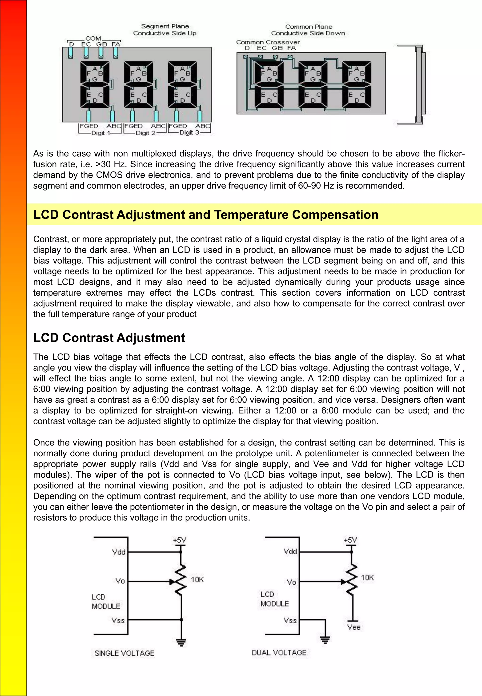 As is the case with non multiplexed displays, the drive frequency should be chosen to be above the flicker-
fusion rate, i.e. >30 Hz. Since increasing the drive frequency significantly above this value increases current
demand by the CMOS drive electronics, and to prevent problems due to the finite conductivity of the display
segment and common electrodes, an upper drive frequency limit of 60-90 Hz is recommended.
LCD Contrast Adjustment and Temperature Compensation
Contrast, or more appropriately put, the contrast ratio of a liquid crystal display is the ratio of the light area of a
display to the dark area. When an LCD is used in a product, an allowance must be made to adjust the LCD
bias voltage. This adjustment will control the contrast between the LCD segment being on and off, and this
voltage needs to be optimized for the best appearance. This adjustment needs to be made in production for
most LCD designs, and it may also need to be adjusted dynamically during your products usage since
temperature extremes may effect the LCDs contrast. This section covers information on LCD contrast
adjustment required to make the display viewable, and also how to compensate for the correct contrast over
the full temperature range of your product
LCD Contrast Adjustment
The LCD bias voltage that effects the LCD contrast, also effects the bias angle of the display. So at what
angle you view the display will influence the setting of the LCD bias voltage. Adjusting the contrast voltage, V ,
will effect the bias angle to some extent, but not the viewing angle. A 12:00 display can be optimized for a
6:00 viewing position by adjusting the contrast voltage. A 12:00 display set for 6:00 viewing position will not
have as great a contrast as a 6:00 display set for 6:00 viewing position, and vice versa. Designers often want
a display to be optimized for straight-on viewing. Either a 12:00 or a 6:00 module can be used; and the
contrast voltage can be adjusted slightly to optimize the display for that viewing position.
Once the viewing position has been established for a design, the contrast setting can be determined. This is
normally done during product development on the prototype unit. A potentiometer is connected between the
appropriate power supply rails (Vdd and Vss for single supply, and Vee and Vdd for higher voltage LCD
modules). The wiper of the pot is connected to Vo (LCD bias voltage input, see below). The LCD is then
positioned at the nominal viewing position, and the pot is adjusted to obtain the desired LCD appearance.
Depending on the optimum contrast requirement, and the ability to use more than one vendors LCD module,
you can either leave the potentiometer in the design, or measure the voltage on the Vo pin and select a pair of
resistors to produce this voltage in the production units.
 