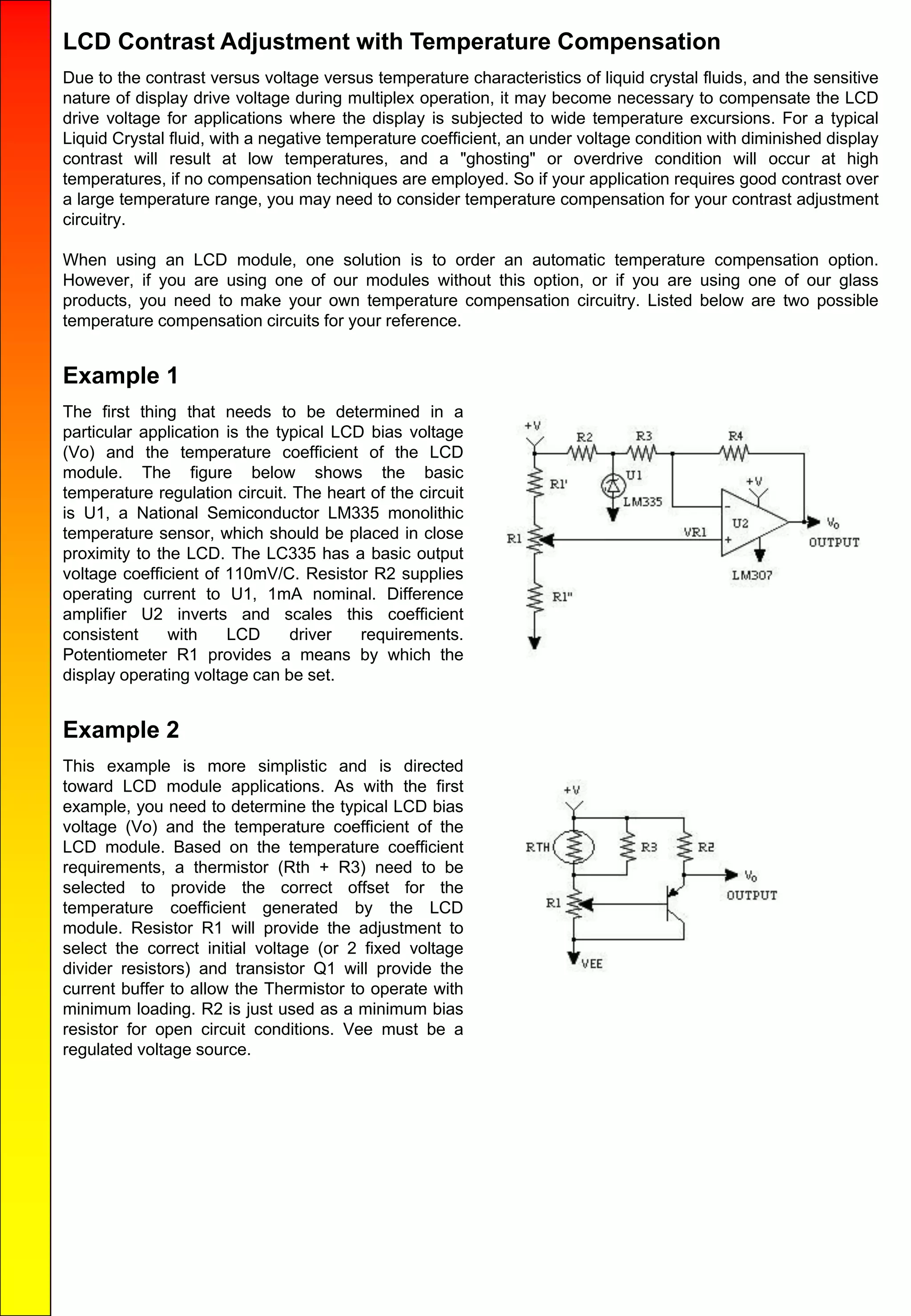 LCD Contrast Adjustment with Temperature Compensation
Due to the contrast versus voltage versus temperature characteristics of liquid crystal fluids, and the sensitive
nature of display drive voltage during multiplex operation, it may become necessary to compensate the LCD
drive voltage for applications where the display is subjected to wide temperature excursions. For a typical
Liquid Crystal fluid, with a negative temperature coefficient, an under voltage condition with diminished display
contrast will result at low temperatures, and a "ghosting" or overdrive condition will occur at high
temperatures, if no compensation techniques are employed. So if your application requires good contrast over
a large temperature range, you may need to consider temperature compensation for your contrast adjustment
circuitry.
When using an LCD module, one solution is to order an automatic temperature compensation option.
However, if you are using one of our modules without this option, or if you are using one of our glass
products, you need to make your own temperature compensation circuitry. Listed below are two possible
temperature compensation circuits for your reference.
Example 1
The first thing that needs to be determined in a
particular application is the typical LCD bias voltage
(Vo) and the temperature coefficient of the LCD
module. The figure below shows the basic
temperature regulation circuit. The heart of the circuit
is U1, a National Semiconductor LM335 monolithic
temperature sensor, which should be placed in close
proximity to the LCD. The LC335 has a basic output
voltage coefficient of 110mV/C. Resistor R2 supplies
operating current to U1, 1mA nominal. Difference
amplifier U2 inverts and scales this coefficient
consistent with LCD driver requirements.
Potentiometer R1 provides a means by which the
display operating voltage can be set.
Example 2
This example is more simplistic and is directed
toward LCD module applications. As with the first
example, you need to determine the typical LCD bias
voltage (Vo) and the temperature coefficient of the
LCD module. Based on the temperature coefficient
requirements, a thermistor (Rth + R3) need to be
selected to provide the correct offset for the
temperature coefficient generated by the LCD
module. Resistor R1 will provide the adjustment to
select the correct initial voltage (or 2 fixed voltage
divider resistors) and transistor Q1 will provide the
current buffer to allow the Thermistor to operate with
minimum loading. R2 is just used as a minimum bias
resistor for open circuit conditions. Vee must be a
regulated voltage source.
 