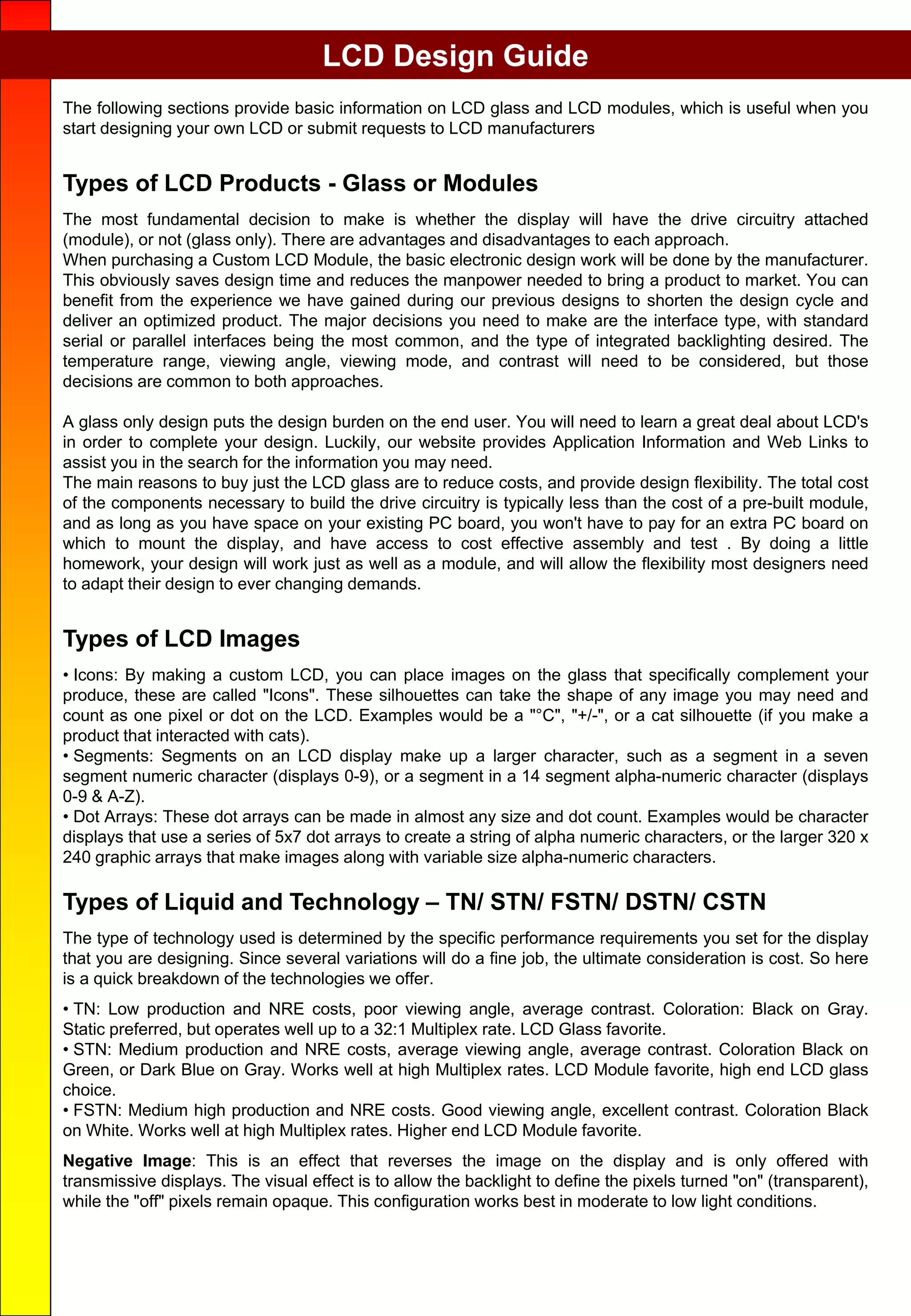 LCD Design Guide
The following sections provide basic information on LCD glass and LCD modules, which is useful when you
start designing your own LCD or submit requests to LCD manufacturers
Types of LCD Products - Glass or Modules
The most fundamental decision to make is whether the display will have the drive circuitry attached
(module), or not (glass only). There are advantages and disadvantages to each approach.
When purchasing a Custom LCD Module, the basic electronic design work will be done by the manufacturer.
This obviously saves design time and reduces the manpower needed to bring a product to market. You can
benefit from the experience we have gained during our previous designs to shorten the design cycle and
deliver an optimized product. The major decisions you need to make are the interface type, with standard
serial or parallel interfaces being the most common, and the type of integrated backlighting desired. The
temperature range, viewing angle, viewing mode, and contrast will need to be considered, but those
decisions are common to both approaches.
A glass only design puts the design burden on the end user. You will need to learn a great deal about LCD's
in order to complete your design. Luckily, our website provides Application Information and Web Links to
assist you in the search for the information you may need.
The main reasons to buy just the LCD glass are to reduce costs, and provide design flexibility. The total cost
of the components necessary to build the drive circuitry is typically less than the cost of a pre-built module,
and as long as you have space on your existing PC board, you won't have to pay for an extra PC board on
which to mount the display, and have access to cost effective assembly and test . By doing a little
homework, your design will work just as well as a module, and will allow the flexibility most designers need
to adapt their design to ever changing demands.
Types of LCD Images
• Icons: By making a custom LCD, you can place images on the glass that specifically complement your
produce, these are called "Icons". These silhouettes can take the shape of any image you may need and
count as one pixel or dot on the LCD. Examples would be a "°C", "+/-", or a cat silhouette (if you make a
product that interacted with cats).
• Segments: Segments on an LCD display make up a larger character, such as a segment in a seven
segment numeric character (displays 0-9), or a segment in a 14 segment alpha-numeric character (displays
0-9 & A-Z).
• Dot Arrays: These dot arrays can be made in almost any size and dot count. Examples would be character
displays that use a series of 5x7 dot arrays to create a string of alpha numeric characters, or the larger 320 x
240 graphic arrays that make images along with variable size alpha-numeric characters.
Types of Liquid and Technology – TN/ STN/ FSTN/ DSTN/ CSTN
The type of technology used is determined by the specific performance requirements you set for the display
that you are designing. Since several variations will do a fine job, the ultimate consideration is cost. So here
is a quick breakdown of the technologies we offer.
• TN: Low production and NRE costs, poor viewing angle, average contrast. Coloration: Black on Gray.
Static preferred, but operates well up to a 32:1 Multiplex rate. LCD Glass favorite.
• STN: Medium production and NRE costs, average viewing angle, average contrast. Coloration Black on
Green, or Dark Blue on Gray. Works well at high Multiplex rates. LCD Module favorite, high end LCD glass
choice.
• FSTN: Medium high production and NRE costs. Good viewing angle, excellent contrast. Coloration Black
on White. Works well at high Multiplex rates. Higher end LCD Module favorite.
Negative Image: This is an effect that reverses the image on the display and is only offered with
transmissive displays. The visual effect is to allow the backlight to define the pixels turned "on" (transparent),
while the "off" pixels remain opaque. This configuration works best in moderate to low light conditions.
 