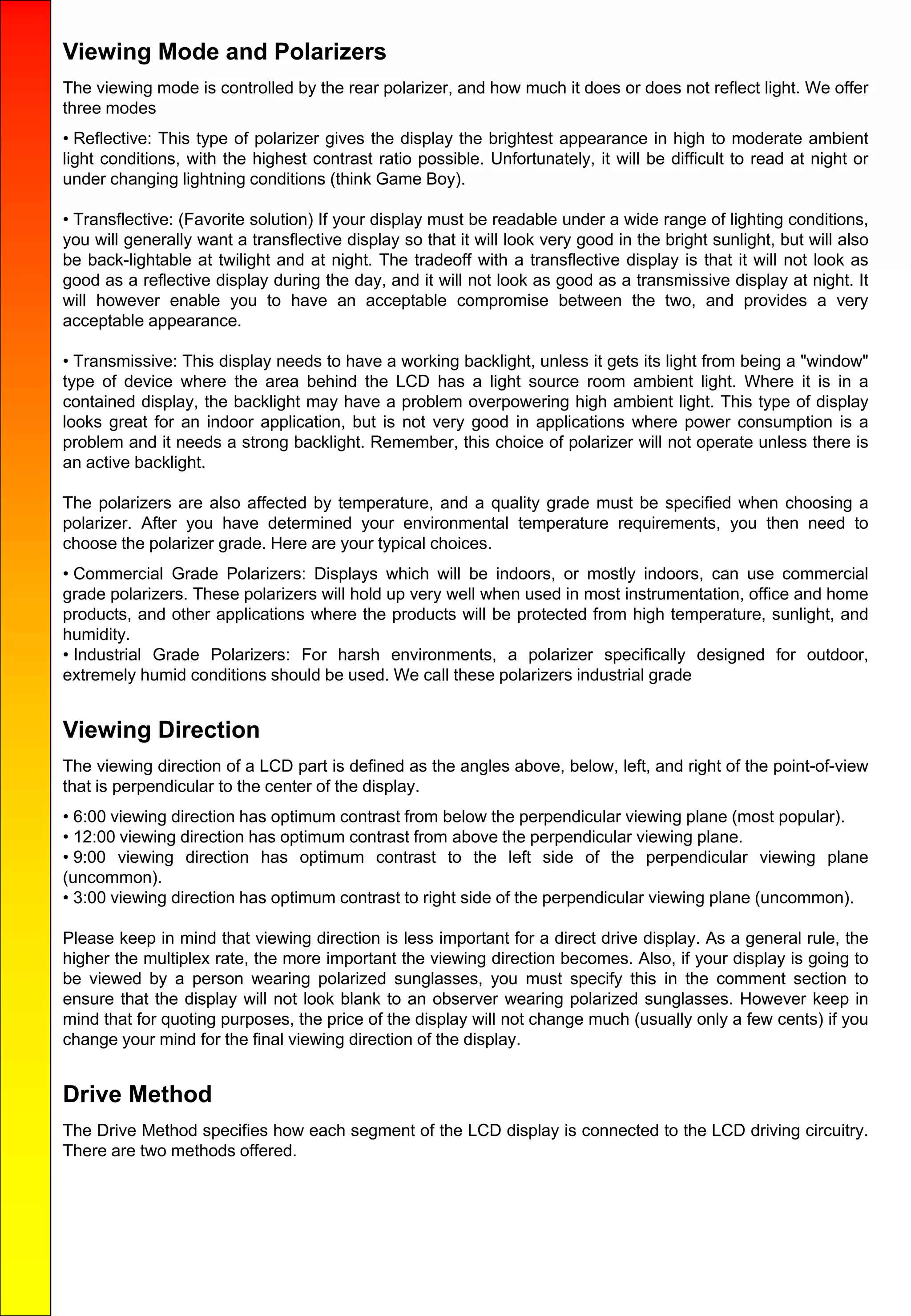 Viewing Mode and Polarizers
The viewing mode is controlled by the rear polarizer, and how much it does or does not reflect light. We offer
three modes
• Reflective: This type of polarizer gives the display the brightest appearance in high to moderate ambient
light conditions, with the highest contrast ratio possible. Unfortunately, it will be difficult to read at night or
under changing lightning conditions (think Game Boy).
• Transflective: (Favorite solution) If your display must be readable under a wide range of lighting conditions,
you will generally want a transflective display so that it will look very good in the bright sunlight, but will also
be back-lightable at twilight and at night. The tradeoff with a transflective display is that it will not look as
good as a reflective display during the day, and it will not look as good as a transmissive display at night. It
will however enable you to have an acceptable compromise between the two, and provides a very
acceptable appearance.
• Transmissive: This display needs to have a working backlight, unless it gets its light from being a "window"
type of device where the area behind the LCD has a light source room ambient light. Where it is in a
contained display, the backlight may have a problem overpowering high ambient light. This type of display
looks great for an indoor application, but is not very good in applications where power consumption is a
problem and it needs a strong backlight. Remember, this choice of polarizer will not operate unless there is
an active backlight.
The polarizers are also affected by temperature, and a quality grade must be specified when choosing a
polarizer. After you have determined your environmental temperature requirements, you then need to
choose the polarizer grade. Here are your typical choices.
• Commercial Grade Polarizers: Displays which will be indoors, or mostly indoors, can use commercial
grade polarizers. These polarizers will hold up very well when used in most instrumentation, office and home
products, and other applications where the products will be protected from high temperature, sunlight, and
humidity.
• Industrial Grade Polarizers: For harsh environments, a polarizer specifically designed for outdoor,
extremely humid conditions should be used. We call these polarizers industrial grade
Viewing Direction
The viewing direction of a LCD part is defined as the angles above, below, left, and right of the point-of-view
that is perpendicular to the center of the display.
• 6:00 viewing direction has optimum contrast from below the perpendicular viewing plane (most popular).
• 12:00 viewing direction has optimum contrast from above the perpendicular viewing plane.
• 9:00 viewing direction has optimum contrast to the left side of the perpendicular viewing plane
(uncommon).
• 3:00 viewing direction has optimum contrast to right side of the perpendicular viewing plane (uncommon).
Please keep in mind that viewing direction is less important for a direct drive display. As a general rule, the
higher the multiplex rate, the more important the viewing direction becomes. Also, if your display is going to
be viewed by a person wearing polarized sunglasses, you must specify this in the comment section to
ensure that the display will not look blank to an observer wearing polarized sunglasses. However keep in
mind that for quoting purposes, the price of the display will not change much (usually only a few cents) if you
change your mind for the final viewing direction of the display.
Drive Method
The Drive Method specifies how each segment of the LCD display is connected to the LCD driving circuitry.
There are two methods offered.
 