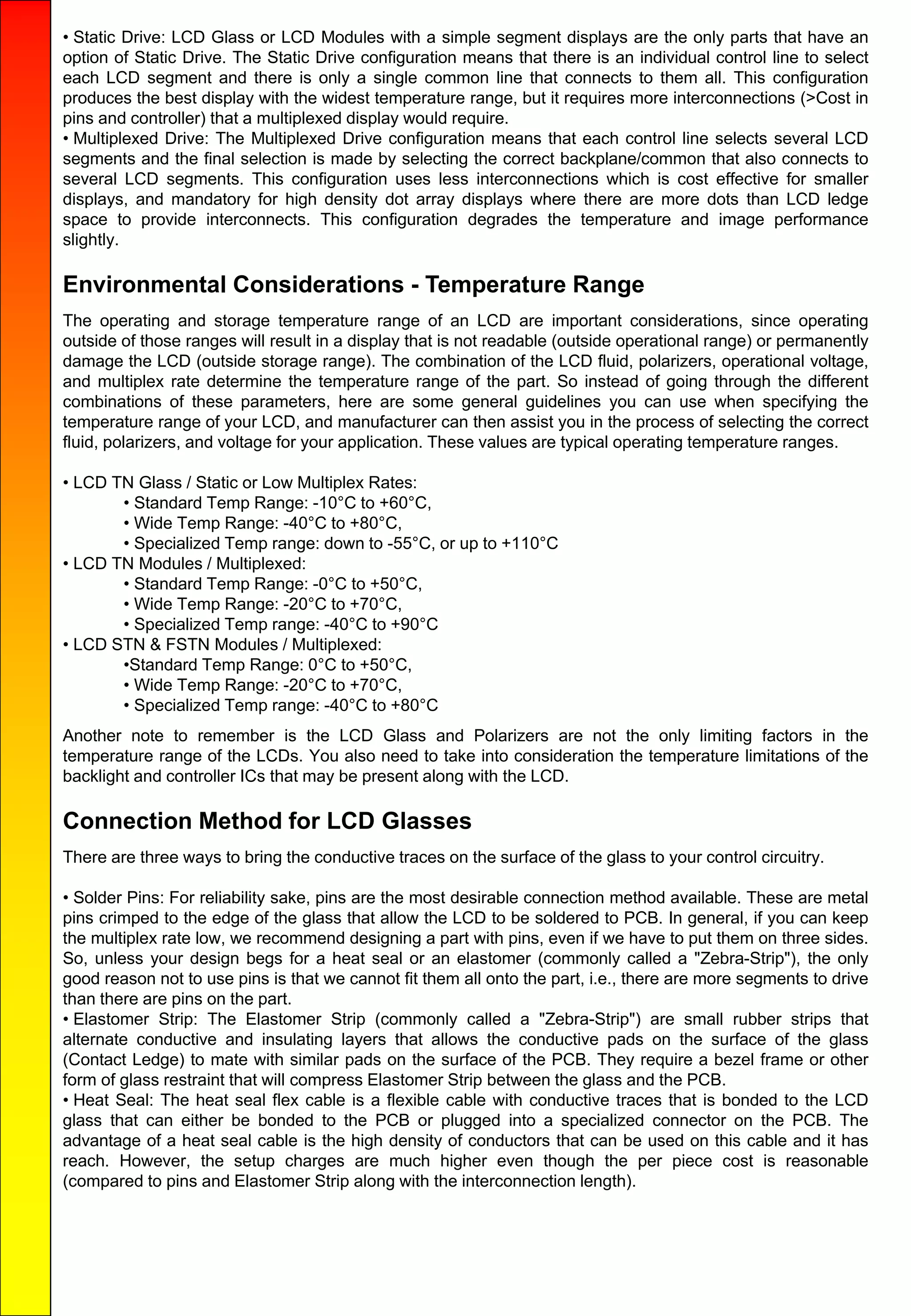 • Static Drive: LCD Glass or LCD Modules with a simple segment displays are the only parts that have an
option of Static Drive. The Static Drive configuration means that there is an individual control line to select
each LCD segment and there is only a single common line that connects to them all. This configuration
produces the best display with the widest temperature range, but it requires more interconnections (>Cost in
pins and controller) that a multiplexed display would require.
• Multiplexed Drive: The Multiplexed Drive configuration means that each control line selects several LCD
segments and the final selection is made by selecting the correct backplane/common that also connects to
several LCD segments. This configuration uses less interconnections which is cost effective for smaller
displays, and mandatory for high density dot array displays where there are more dots than LCD ledge
space to provide interconnects. This configuration degrades the temperature and image performance
slightly.
Environmental Considerations - Temperature Range
The operating and storage temperature range of an LCD are important considerations, since operating
outside of those ranges will result in a display that is not readable (outside operational range) or permanently
damage the LCD (outside storage range). The combination of the LCD fluid, polarizers, operational voltage,
and multiplex rate determine the temperature range of the part. So instead of going through the different
combinations of these parameters, here are some general guidelines you can use when specifying the
temperature range of your LCD, and manufacturer can then assist you in the process of selecting the correct
fluid, polarizers, and voltage for your application. These values are typical operating temperature ranges.
• LCD TN Glass / Static or Low Multiplex Rates:
• Standard Temp Range: -10°C to +60°C,
• Wide Temp Range: -40°C to +80°C,
• Specialized Temp range: down to -55°C, or up to +110°C
• LCD TN Modules / Multiplexed:
• Standard Temp Range: -0°C to +50°C,
• Wide Temp Range: -20°C to +70°C,
• Specialized Temp range: -40°C to +90°C
• LCD STN & FSTN Modules / Multiplexed:
•Standard Temp Range: 0°C to +50°C,
• Wide Temp Range: -20°C to +70°C,
• Specialized Temp range: -40°C to +80°C
Another note to remember is the LCD Glass and Polarizers are not the only limiting factors in the
temperature range of the LCDs. You also need to take into consideration the temperature limitations of the
backlight and controller ICs that may be present along with the LCD.
Connection Method for LCD Glasses
There are three ways to bring the conductive traces on the surface of the glass to your control circuitry.
• Solder Pins: For reliability sake, pins are the most desirable connection method available. These are metal
pins crimped to the edge of the glass that allow the LCD to be soldered to PCB. In general, if you can keep
the multiplex rate low, we recommend designing a part with pins, even if we have to put them on three sides.
So, unless your design begs for a heat seal or an elastomer (commonly called a "Zebra-Strip"), the only
good reason not to use pins is that we cannot fit them all onto the part, i.e., there are more segments to drive
than there are pins on the part.
• Elastomer Strip: The Elastomer Strip (commonly called a "Zebra-Strip") are small rubber strips that
alternate conductive and insulating layers that allows the conductive pads on the surface of the glass
(Contact Ledge) to mate with similar pads on the surface of the PCB. They require a bezel frame or other
form of glass restraint that will compress Elastomer Strip between the glass and the PCB.
• Heat Seal: The heat seal flex cable is a flexible cable with conductive traces that is bonded to the LCD
glass that can either be bonded to the PCB or plugged into a specialized connector on the PCB. The
advantage of a heat seal cable is the high density of conductors that can be used on this cable and it has
reach. However, the setup charges are much higher even though the per piece cost is reasonable
(compared to pins and Elastomer Strip along with the interconnection length).
 