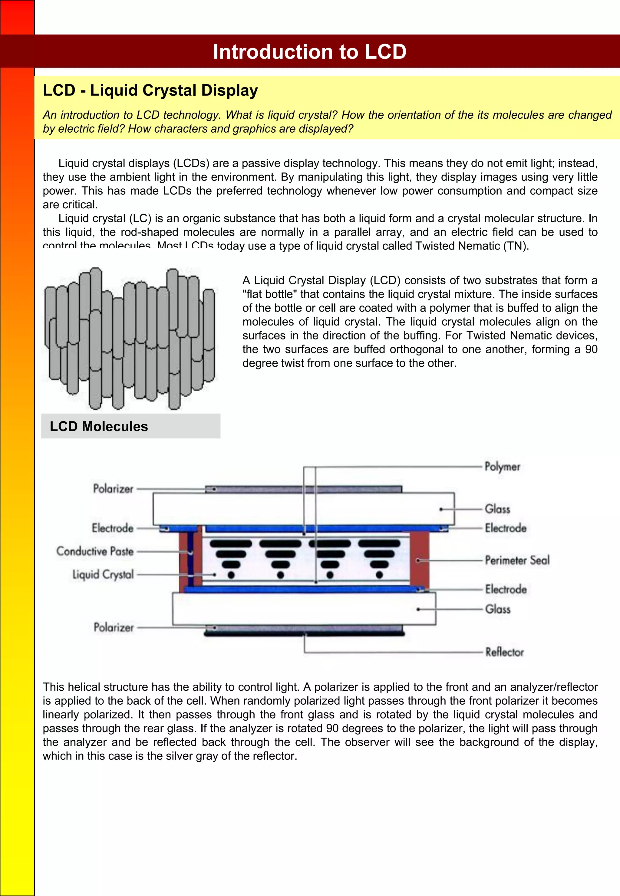 Liquid crystal displays (LCDs) are a passive display technology. This means they do not emit light; instead,
they use the ambient light in the environment. By manipulating this light, they display images using very little
power. This has made LCDs the preferred technology whenever low power consumption and compact size
are critical.
Liquid crystal (LC) is an organic substance that has both a liquid form and a crystal molecular structure. In
this liquid, the rod-shaped molecules are normally in a parallel array, and an electric field can be used to
control the molecules. Most LCDs today use a type of liquid crystal called Twisted Nematic (TN).
A Liquid Crystal Display (LCD) consists of two substrates that form a
"flat bottle" that contains the liquid crystal mixture. The inside surfaces
of the bottle or cell are coated with a polymer that is buffed to align the
molecules of liquid crystal. The liquid crystal molecules align on the
surfaces in the direction of the buffing. For Twisted Nematic devices,
the two surfaces are buffed orthogonal to one another, forming a 90
degree twist from one surface to the other.
Introduction to LCD
LCD Molecules
This helical structure has the ability to control light. A polarizer is applied to the front and an analyzer/reflector
is applied to the back of the cell. When randomly polarized light passes through the front polarizer it becomes
linearly polarized. It then passes through the front glass and is rotated by the liquid crystal molecules and
passes through the rear glass. If the analyzer is rotated 90 degrees to the polarizer, the light will pass through
the analyzer and be reflected back through the cell. The observer will see the background of the display,
which in this case is the silver gray of the reflector.
LCD - Liquid Crystal Display
An introduction to LCD technology. What is liquid crystal? How the orientation of the its molecules are changed
by electric field? How characters and graphics are displayed?
 