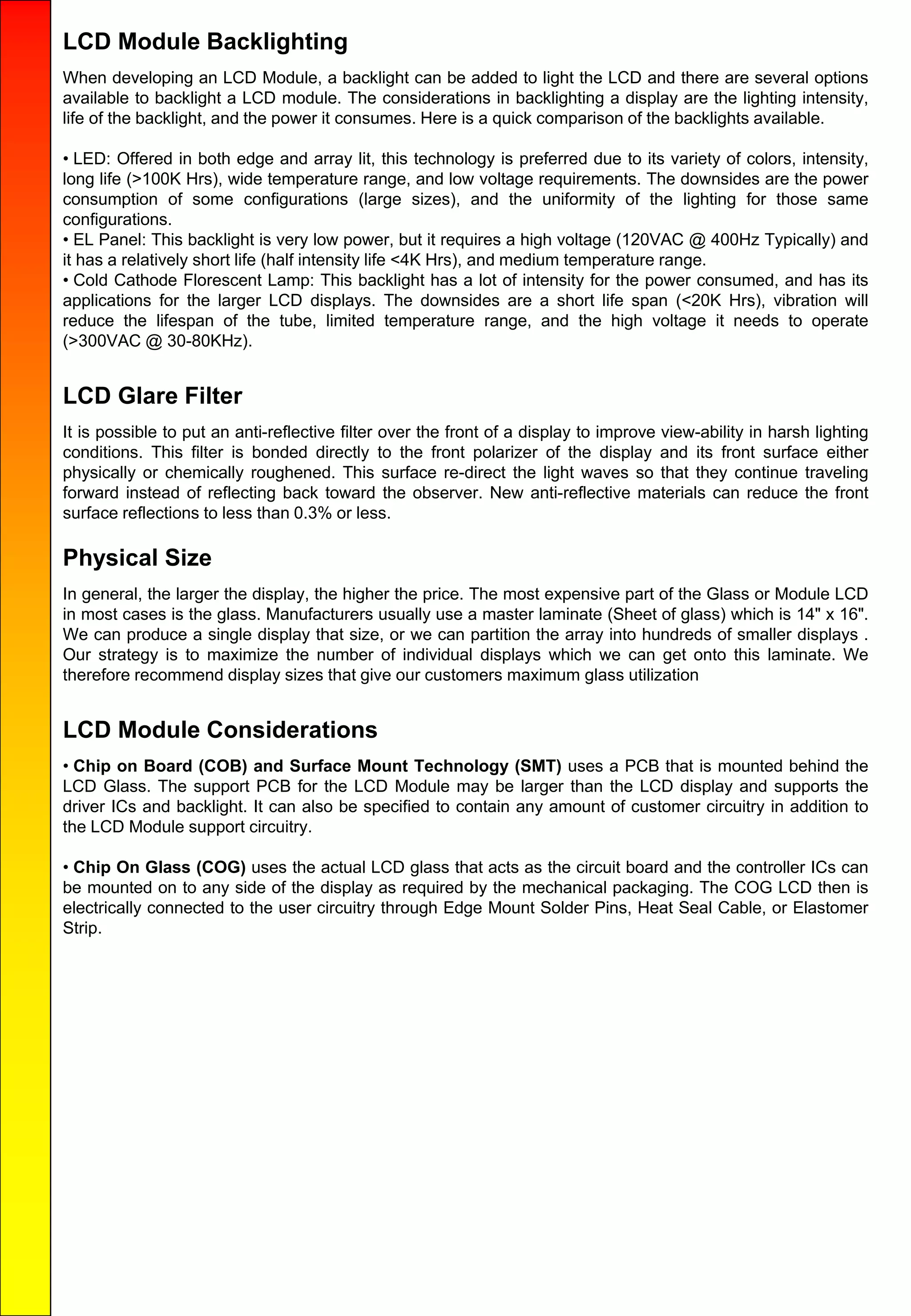LCD Module Backlighting
When developing an LCD Module, a backlight can be added to light the LCD and there are several options
available to backlight a LCD module. The considerations in backlighting a display are the lighting intensity,
life of the backlight, and the power it consumes. Here is a quick comparison of the backlights available.
• LED: Offered in both edge and array lit, this technology is preferred due to its variety of colors, intensity,
long life (>100K Hrs), wide temperature range, and low voltage requirements. The downsides are the power
consumption of some configurations (large sizes), and the uniformity of the lighting for those same
configurations.
• EL Panel: This backlight is very low power, but it requires a high voltage (120VAC @ 400Hz Typically) and
it has a relatively short life (half intensity life <4K Hrs), and medium temperature range.
• Cold Cathode Florescent Lamp: This backlight has a lot of intensity for the power consumed, and has its
applications for the larger LCD displays. The downsides are a short life span (<20K Hrs), vibration will
reduce the lifespan of the tube, limited temperature range, and the high voltage it needs to operate
(>300VAC @ 30-80KHz).
LCD Glare Filter
It is possible to put an anti-reflective filter over the front of a display to improve view-ability in harsh lighting
conditions. This filter is bonded directly to the front polarizer of the display and its front surface either
physically or chemically roughened. This surface re-direct the light waves so that they continue traveling
forward instead of reflecting back toward the observer. New anti-reflective materials can reduce the front
surface reflections to less than 0.3% or less.
Physical Size
In general, the larger the display, the higher the price. The most expensive part of the Glass or Module LCD
in most cases is the glass. Manufacturers usually use a master laminate (Sheet of glass) which is 14" x 16".
We can produce a single display that size, or we can partition the array into hundreds of smaller displays .
Our strategy is to maximize the number of individual displays which we can get onto this laminate. We
therefore recommend display sizes that give our customers maximum glass utilization
LCD Module Considerations
• Chip on Board (COB) and Surface Mount Technology (SMT) uses a PCB that is mounted behind the
LCD Glass. The support PCB for the LCD Module may be larger than the LCD display and supports the
driver ICs and backlight. It can also be specified to contain any amount of customer circuitry in addition to
the LCD Module support circuitry.
• Chip On Glass (COG) uses the actual LCD glass that acts as the circuit board and the controller ICs can
be mounted on to any side of the display as required by the mechanical packaging. The COG LCD then is
electrically connected to the user circuitry through Edge Mount Solder Pins, Heat Seal Cable, or Elastomer
Strip.
 