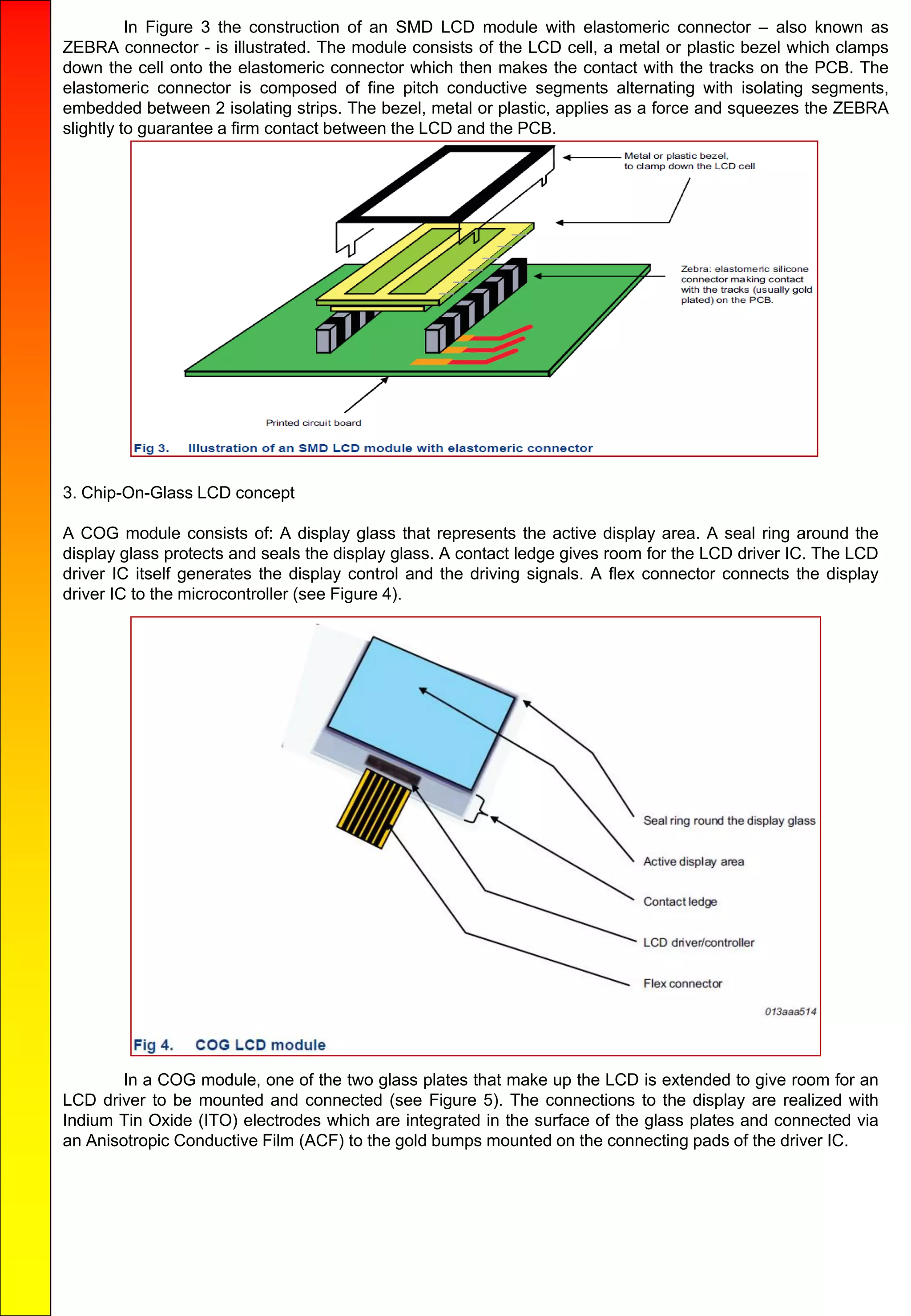 In Figure 3 the construction of an SMD LCD module with elastomeric connector – also known as
ZEBRA connector - is illustrated. The module consists of the LCD cell, a metal or plastic bezel which clamps
down the cell onto the elastomeric connector which then makes the contact with the tracks on the PCB. The
elastomeric connector is composed of fine pitch conductive segments alternating with isolating segments,
embedded between 2 isolating strips. The bezel, metal or plastic, applies as a force and squeezes the ZEBRA
slightly to guarantee a firm contact between the LCD and the PCB.
3. Chip-On-Glass LCD concept
A COG module consists of: A display glass that represents the active display area. A seal ring around the
display glass protects and seals the display glass. A contact ledge gives room for the LCD driver IC. The LCD
driver IC itself generates the display control and the driving signals. A flex connector connects the display
driver IC to the microcontroller (see Figure 4).
In a COG module, one of the two glass plates that make up the LCD is extended to give room for an
LCD driver to be mounted and connected (see Figure 5). The connections to the display are realized with
Indium Tin Oxide (ITO) electrodes which are integrated in the surface of the glass plates and connected via
an Anisotropic Conductive Film (ACF) to the gold bumps mounted on the connecting pads of the driver IC.
 