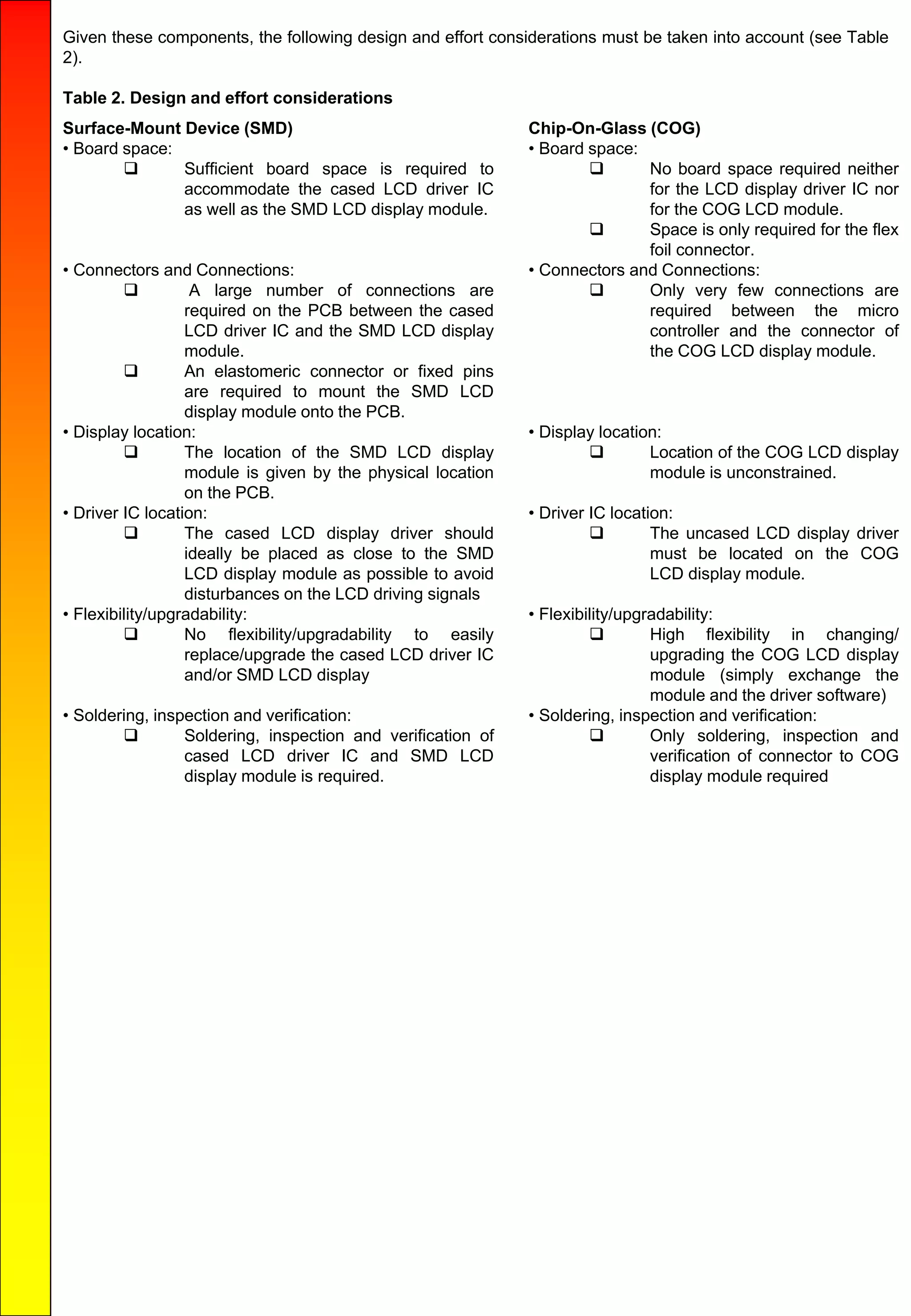 Given these components, the following design and effort considerations must be taken into account (see Table
2).
Table 2. Design and effort considerations
Surface-Mount Device (SMD)
• Board space:
 Sufficient board space is required to
accommodate the cased LCD driver IC
as well as the SMD LCD display module.
• Connectors and Connections:
 A large number of connections are
required on the PCB between the cased
LCD driver IC and the SMD LCD display
module.
 An elastomeric connector or fixed pins
are required to mount the SMD LCD
display module onto the PCB.
• Display location:
 The location of the SMD LCD display
module is given by the physical location
on the PCB.
• Driver IC location:
 The cased LCD display driver should
ideally be placed as close to the SMD
LCD display module as possible to avoid
disturbances on the LCD driving signals
• Flexibility/upgradability:
 No flexibility/upgradability to easily
replace/upgrade the cased LCD driver IC
and/or SMD LCD display
• Soldering, inspection and verification:
 Soldering, inspection and verification of
cased LCD driver IC and SMD LCD
display module is required.
Chip-On-Glass (COG)
• Board space:
 No board space required neither
for the LCD display driver IC nor
for the COG LCD module.
 Space is only required for the flex
foil connector.
• Connectors and Connections:
 Only very few connections are
required between the micro
controller and the connector of
the COG LCD display module.
• Display location:
 Location of the COG LCD display
module is unconstrained.
• Driver IC location:
 The uncased LCD display driver
must be located on the COG
LCD display module.
• Flexibility/upgradability:
 High flexibility in changing/
upgrading the COG LCD display
module (simply exchange the
module and the driver software)
• Soldering, inspection and verification:
 Only soldering, inspection and
verification of connector to COG
display module required
 