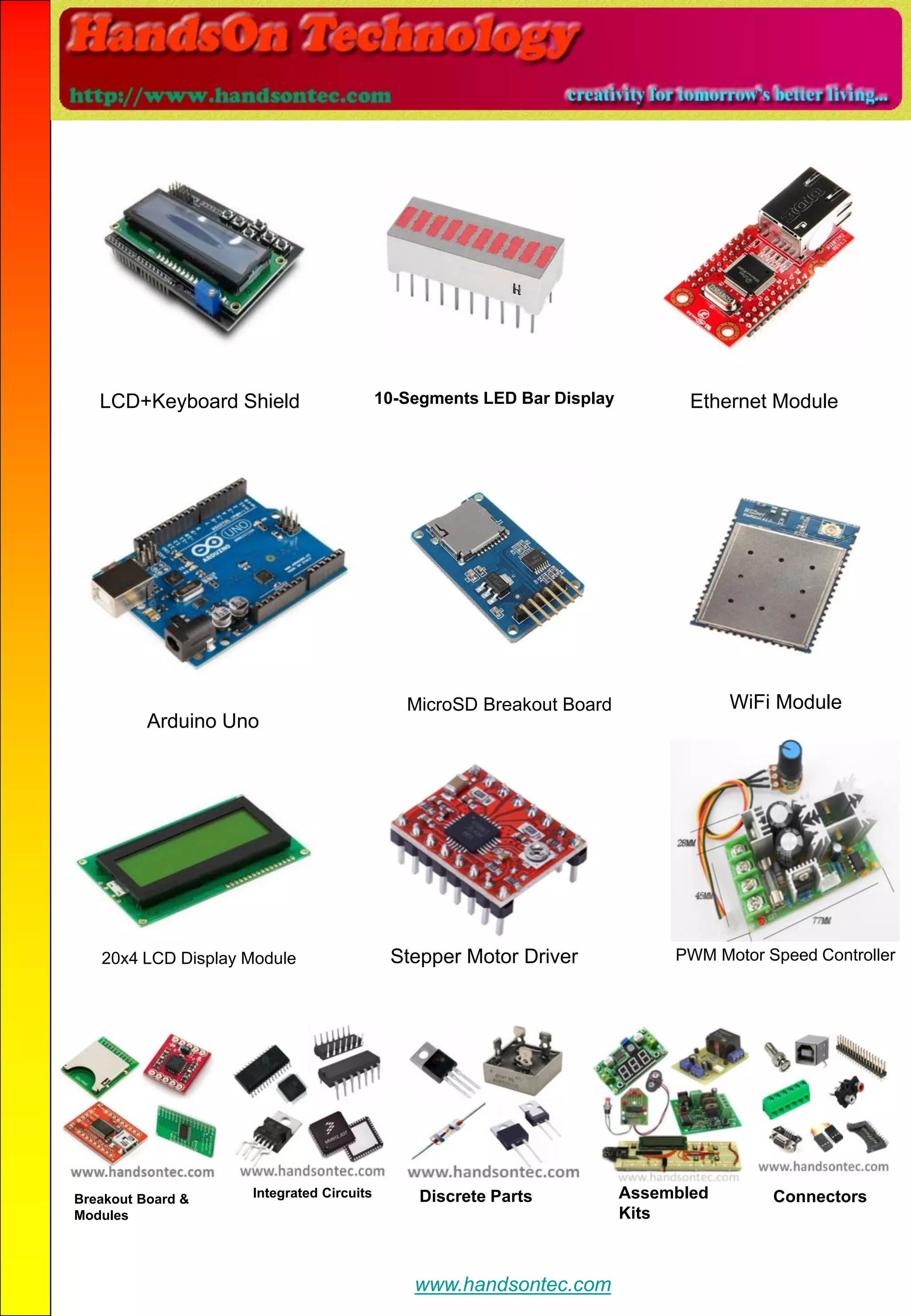 LCD+Keyboard Shield 10-Segments LED Bar Display Ethernet Module
Arduino Uno
MicroSD Breakout Board WiFi Module
20x4 LCD Display Module Stepper Motor Driver PWM Motor Speed Controller
Breakout Board &
Modules
Integrated Circuits Discrete Parts Assembled
Kits
Connectors
www.handsontec.com
 