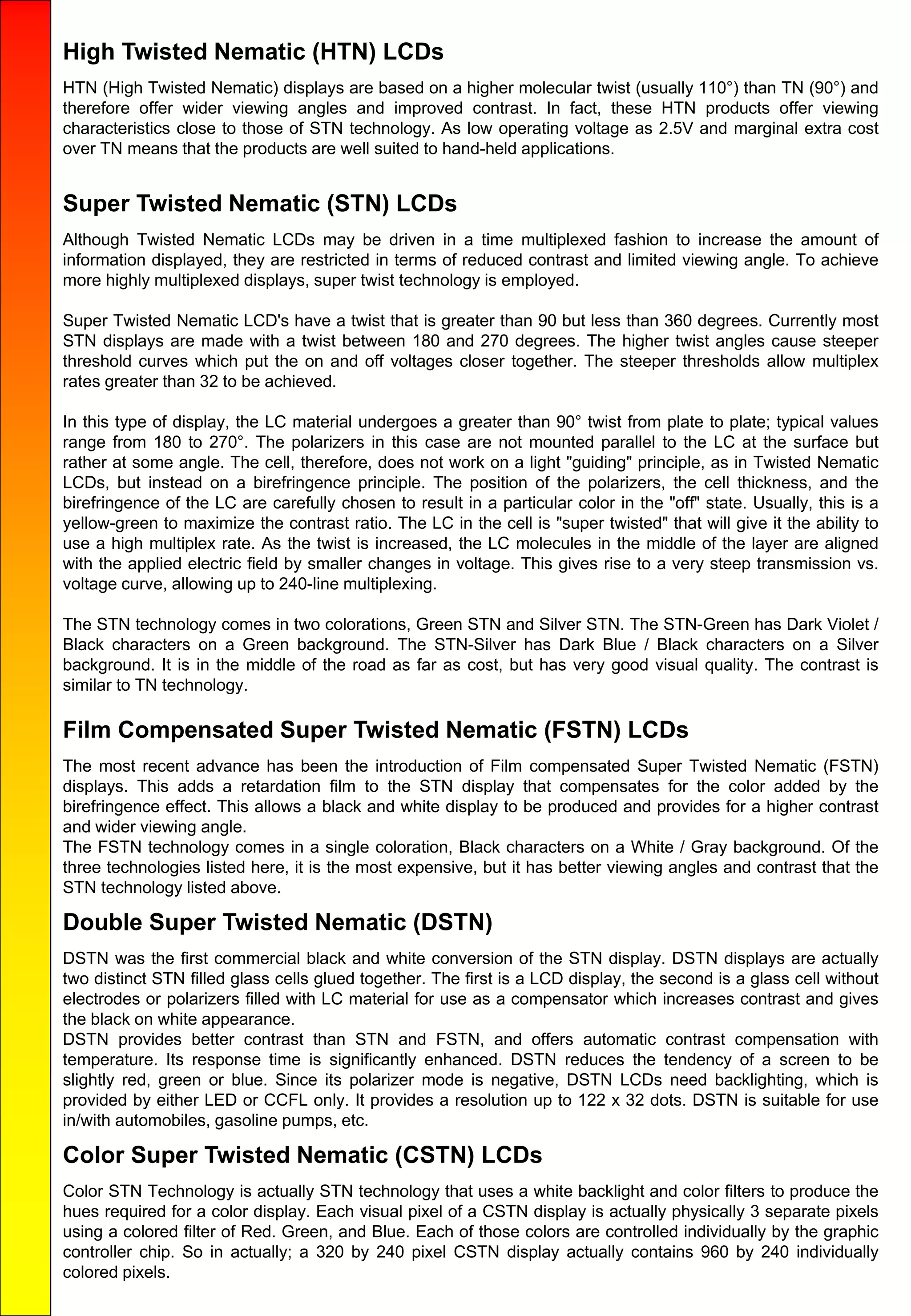 High Twisted Nematic (HTN) LCDs
HTN (High Twisted Nematic) displays are based on a higher molecular twist (usually 110°) than TN (90°) and
therefore offer wider viewing angles and improved contrast. In fact, these HTN products offer viewing
characteristics close to those of STN technology. As low operating voltage as 2.5V and marginal extra cost
over TN means that the products are well suited to hand-held applications.
Super Twisted Nematic (STN) LCDs
Although Twisted Nematic LCDs may be driven in a time multiplexed fashion to increase the amount of
information displayed, they are restricted in terms of reduced contrast and limited viewing angle. To achieve
more highly multiplexed displays, super twist technology is employed.
Super Twisted Nematic LCD's have a twist that is greater than 90 but less than 360 degrees. Currently most
STN displays are made with a twist between 180 and 270 degrees. The higher twist angles cause steeper
threshold curves which put the on and off voltages closer together. The steeper thresholds allow multiplex
rates greater than 32 to be achieved.
In this type of display, the LC material undergoes a greater than 90° twist from plate to plate; typical values
range from 180 to 270°. The polarizers in this case are not mounted parallel to the LC at the surface but
rather at some angle. The cell, therefore, does not work on a light "guiding" principle, as in Twisted Nematic
LCDs, but instead on a birefringence principle. The position of the polarizers, the cell thickness, and the
birefringence of the LC are carefully chosen to result in a particular color in the "off" state. Usually, this is a
yellow-green to maximize the contrast ratio. The LC in the cell is "super twisted" that will give it the ability to
use a high multiplex rate. As the twist is increased, the LC molecules in the middle of the layer are aligned
with the applied electric field by smaller changes in voltage. This gives rise to a very steep transmission vs.
voltage curve, allowing up to 240-line multiplexing.
The STN technology comes in two colorations, Green STN and Silver STN. The STN-Green has Dark Violet /
Black characters on a Green background. The STN-Silver has Dark Blue / Black characters on a Silver
background. It is in the middle of the road as far as cost, but has very good visual quality. The contrast is
similar to TN technology.
Film Compensated Super Twisted Nematic (FSTN) LCDs
The most recent advance has been the introduction of Film compensated Super Twisted Nematic (FSTN)
displays. This adds a retardation film to the STN display that compensates for the color added by the
birefringence effect. This allows a black and white display to be produced and provides for a higher contrast
and wider viewing angle.
The FSTN technology comes in a single coloration, Black characters on a White / Gray background. Of the
three technologies listed here, it is the most expensive, but it has better viewing angles and contrast that the
STN technology listed above.
Double Super Twisted Nematic (DSTN)
DSTN was the first commercial black and white conversion of the STN display. DSTN displays are actually
two distinct STN filled glass cells glued together. The first is a LCD display, the second is a glass cell without
electrodes or polarizers filled with LC material for use as a compensator which increases contrast and gives
the black on white appearance.
DSTN provides better contrast than STN and FSTN, and offers automatic contrast compensation with
temperature. Its response time is significantly enhanced. DSTN reduces the tendency of a screen to be
slightly red, green or blue. Since its polarizer mode is negative, DSTN LCDs need backlighting, which is
provided by either LED or CCFL only. It provides a resolution up to 122 x 32 dots. DSTN is suitable for use
in/with automobiles, gasoline pumps, etc.
Color Super Twisted Nematic (CSTN) LCDs
Color STN Technology is actually STN technology that uses a white backlight and color filters to produce the
hues required for a color display. Each visual pixel of a CSTN display is actually physically 3 separate pixels
using a colored filter of Red. Green, and Blue. Each of those colors are controlled individually by the graphic
controller chip. So in actually; a 320 by 240 pixel CSTN display actually contains 960 by 240 individually
colored pixels.
 