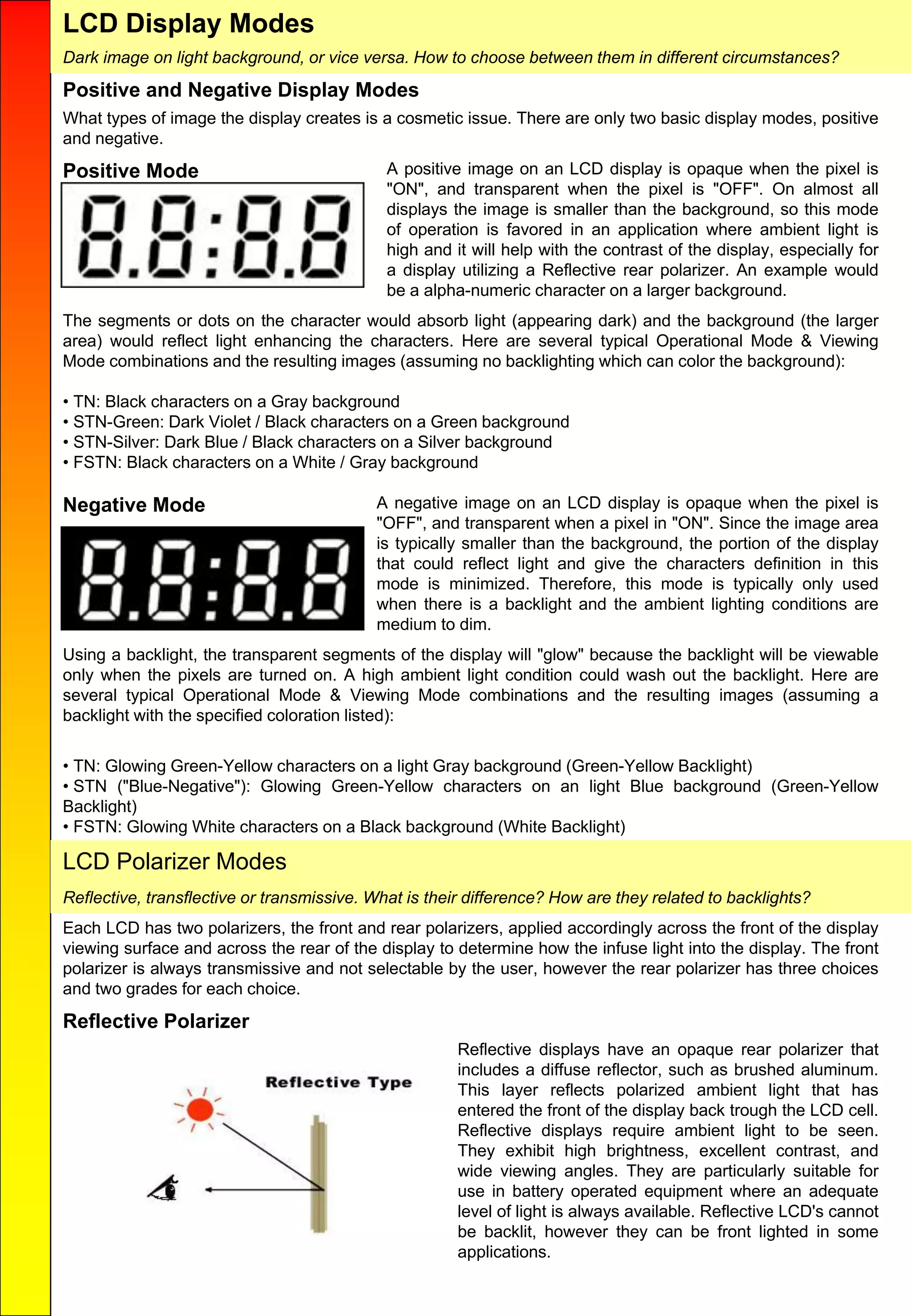 LCD Display Modes
Positive and Negative Display Modes
What types of image the display creates is a cosmetic issue. There are only two basic display modes, positive
and negative.
Positive Mode A positive image on an LCD display is opaque when the pixel is
"ON", and transparent when the pixel is "OFF". On almost all
displays the image is smaller than the background, so this mode
of operation is favored in an application where ambient light is
high and it will help with the contrast of the display, especially for
a display utilizing a Reflective rear polarizer. An example would
be a alpha-numeric character on a larger background.
The segments or dots on the character would absorb light (appearing dark) and the background (the larger
area) would reflect light enhancing the characters. Here are several typical Operational Mode & Viewing
Mode combinations and the resulting images (assuming no backlighting which can color the background):
• TN: Black characters on a Gray background
• STN-Green: Dark Violet / Black characters on a Green background
• STN-Silver: Dark Blue / Black characters on a Silver background
• FSTN: Black characters on a White / Gray background
Negative Mode A negative image on an LCD display is opaque when the pixel is
"OFF", and transparent when a pixel in "ON". Since the image area
is typically smaller than the background, the portion of the display
that could reflect light and give the characters definition in this
mode is minimized. Therefore, this mode is typically only used
when there is a backlight and the ambient lighting conditions are
medium to dim.
Using a backlight, the transparent segments of the display will "glow" because the backlight will be viewable
only when the pixels are turned on. A high ambient light condition could wash out the backlight. Here are
several typical Operational Mode & Viewing Mode combinations and the resulting images (assuming a
backlight with the specified coloration listed):
• TN: Glowing Green-Yellow characters on a light Gray background (Green-Yellow Backlight)
• STN ("Blue-Negative"): Glowing Green-Yellow characters on an light Blue background (Green-Yellow
Backlight)
• FSTN: Glowing White characters on a Black background (White Backlight)
LCD Polarizer Modes
Each LCD has two polarizers, the front and rear polarizers, applied accordingly across the front of the display
viewing surface and across the rear of the display to determine how the infuse light into the display. The front
polarizer is always transmissive and not selectable by the user, however the rear polarizer has three choices
and two grades for each choice.
Reflective Polarizer
Reflective displays have an opaque rear polarizer that
includes a diffuse reflector, such as brushed aluminum.
This layer reflects polarized ambient light that has
entered the front of the display back trough the LCD cell.
Reflective displays require ambient light to be seen.
They exhibit high brightness, excellent contrast, and
wide viewing angles. They are particularly suitable for
use in battery operated equipment where an adequate
level of light is always available. Reflective LCD's cannot
be backlit, however they can be front lighted in some
applications.
Reflective, transflective or transmissive. What is their difference? How are they related to backlights?
Dark image on light background, or vice versa. How to choose between them in different circumstances?
 