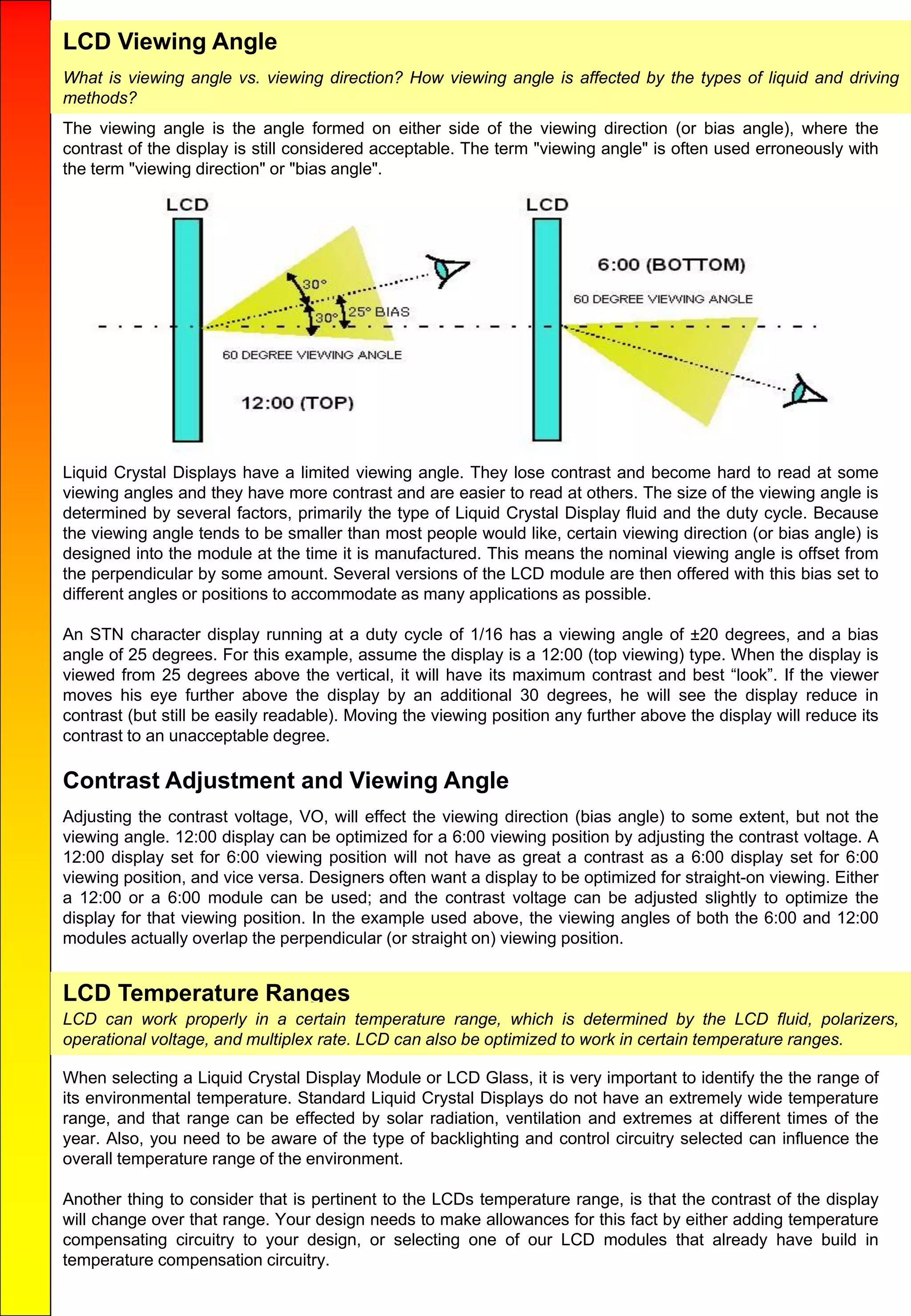 LCD Viewing Angle
The viewing angle is the angle formed on either side of the viewing direction (or bias angle), where the
contrast of the display is still considered acceptable. The term "viewing angle" is often used erroneously with
the term "viewing direction" or "bias angle".
Liquid Crystal Displays have a limited viewing angle. They lose contrast and become hard to read at some
viewing angles and they have more contrast and are easier to read at others. The size of the viewing angle is
determined by several factors, primarily the type of Liquid Crystal Display fluid and the duty cycle. Because
the viewing angle tends to be smaller than most people would like, certain viewing direction (or bias angle) is
designed into the module at the time it is manufactured. This means the nominal viewing angle is offset from
the perpendicular by some amount. Several versions of the LCD module are then offered with this bias set to
different angles or positions to accommodate as many applications as possible.
An STN character display running at a duty cycle of 1/16 has a viewing angle of ±20 degrees, and a bias
angle of 25 degrees. For this example, assume the display is a 12:00 (top viewing) type. When the display is
viewed from 25 degrees above the vertical, it will have its maximum contrast and best “look”. If the viewer
moves his eye further above the display by an additional 30 degrees, he will see the display reduce in
contrast (but still be easily readable). Moving the viewing position any further above the display will reduce its
contrast to an unacceptable degree.
Contrast Adjustment and Viewing Angle
Adjusting the contrast voltage, VO, will effect the viewing direction (bias angle) to some extent, but not the
viewing angle. 12:00 display can be optimized for a 6:00 viewing position by adjusting the contrast voltage. A
12:00 display set for 6:00 viewing position will not have as great a contrast as a 6:00 display set for 6:00
viewing position, and vice versa. Designers often want a display to be optimized for straight-on viewing. Either
a 12:00 or a 6:00 module can be used; and the contrast voltage can be adjusted slightly to optimize the
display for that viewing position. In the example used above, the viewing angles of both the 6:00 and 12:00
modules actually overlap the perpendicular (or straight on) viewing position.
LCD Temperature Ranges
LCD can work properly in a certain temperature range, which is determined by the LCD fluid, polarizers,
operational voltage, and multiplex rate. LCD can also be optimized to work in certain temperature ranges.
When selecting a Liquid Crystal Display Module or LCD Glass, it is very important to identify the the range of
its environmental temperature. Standard Liquid Crystal Displays do not have an extremely wide temperature
range, and that range can be effected by solar radiation, ventilation and extremes at different times of the
year. Also, you need to be aware of the type of backlighting and control circuitry selected can influence the
overall temperature range of the environment.
Another thing to consider that is pertinent to the LCDs temperature range, is that the contrast of the display
will change over that range. Your design needs to make allowances for this fact by either adding temperature
compensating circuitry to your design, or selecting one of our LCD modules that already have build in
temperature compensation circuitry.
What is viewing angle vs. viewing direction? How viewing angle is affected by the types of liquid and driving
methods?
 
