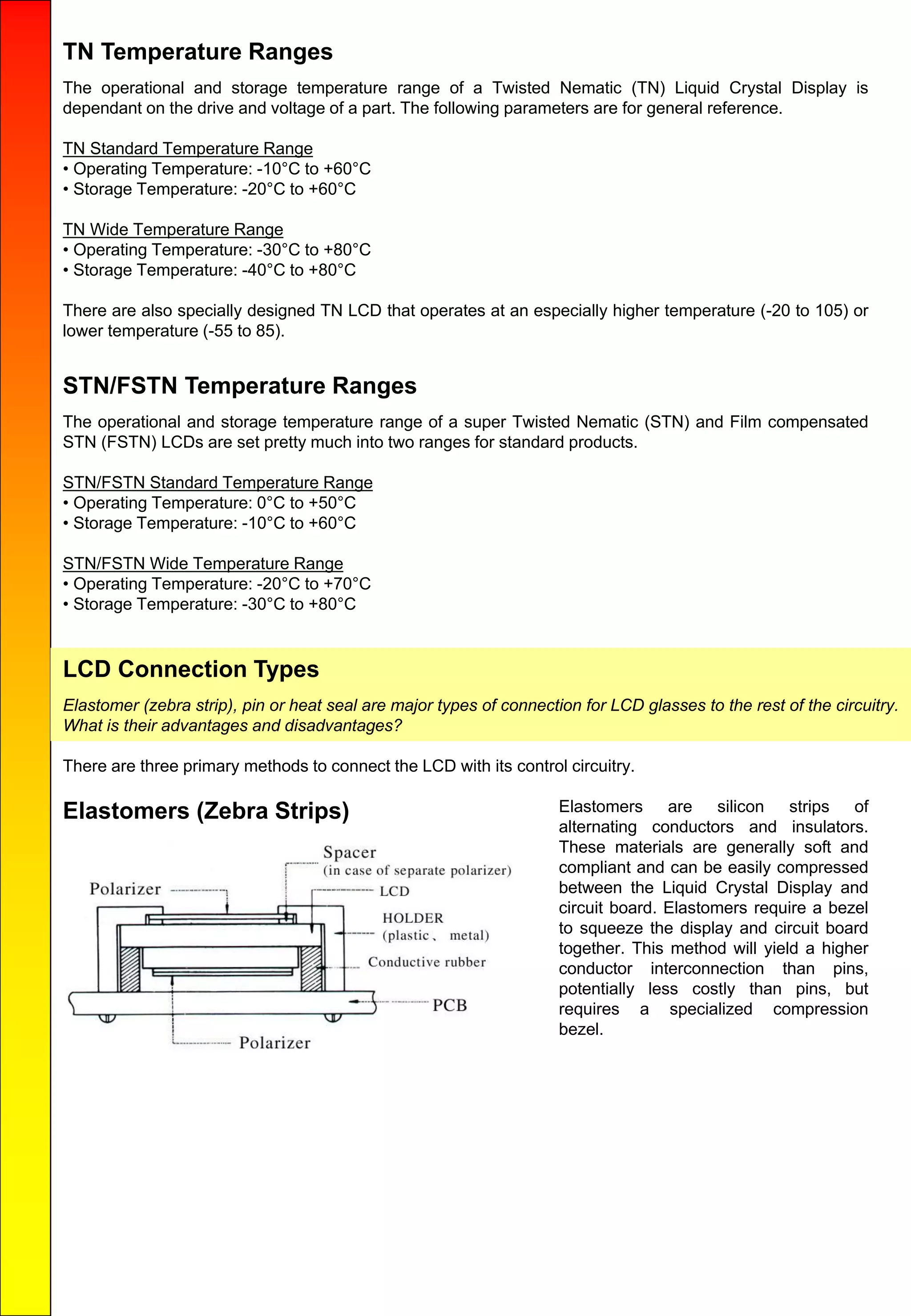 TN Temperature Ranges
The operational and storage temperature range of a Twisted Nematic (TN) Liquid Crystal Display is
dependant on the drive and voltage of a part. The following parameters are for general reference.
TN Standard Temperature Range
• Operating Temperature: -10°C to +60°C
• Storage Temperature: -20°C to +60°C
TN Wide Temperature Range
• Operating Temperature: -30°C to +80°C
• Storage Temperature: -40°C to +80°C
There are also specially designed TN LCD that operates at an especially higher temperature (-20 to 105) or
lower temperature (-55 to 85).
STN/FSTN Temperature Ranges
The operational and storage temperature range of a super Twisted Nematic (STN) and Film compensated
STN (FSTN) LCDs are set pretty much into two ranges for standard products.
STN/FSTN Standard Temperature Range
• Operating Temperature: 0°C to +50°C
• Storage Temperature: -10°C to +60°C
STN/FSTN Wide Temperature Range
• Operating Temperature: -20°C to +70°C
• Storage Temperature: -30°C to +80°C
LCD Connection Types
Elastomer (zebra strip), pin or heat seal are major types of connection for LCD glasses to the rest of the circuitry.
What is their advantages and disadvantages?
There are three primary methods to connect the LCD with its control circuitry.
Elastomers (Zebra Strips) Elastomers are silicon strips of
alternating conductors and insulators.
These materials are generally soft and
compliant and can be easily compressed
between the Liquid Crystal Display and
circuit board. Elastomers require a bezel
to squeeze the display and circuit board
together. This method will yield a higher
conductor interconnection than pins,
potentially less costly than pins, but
requires a specialized compression
bezel.
 