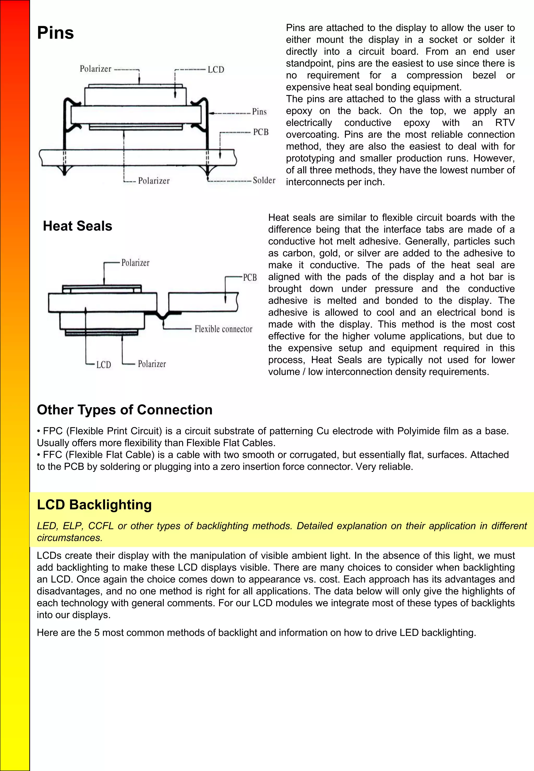 Pins Pins are attached to the display to allow the user to
either mount the display in a socket or solder it
directly into a circuit board. From an end user
standpoint, pins are the easiest to use since there is
no requirement for a compression bezel or
expensive heat seal bonding equipment.
The pins are attached to the glass with a structural
epoxy on the back. On the top, we apply an
electrically conductive epoxy with an RTV
overcoating. Pins are the most reliable connection
method, they are also the easiest to deal with for
prototyping and smaller production runs. However,
of all three methods, they have the lowest number of
interconnects per inch.
Heat Seals
Heat seals are similar to flexible circuit boards with the
difference being that the interface tabs are made of a
conductive hot melt adhesive. Generally, particles such
as carbon, gold, or silver are added to the adhesive to
make it conductive. The pads of the heat seal are
aligned with the pads of the display and a hot bar is
brought down under pressure and the conductive
adhesive is melted and bonded to the display. The
adhesive is allowed to cool and an electrical bond is
made with the display. This method is the most cost
effective for the higher volume applications, but due to
the expensive setup and equipment required in this
process, Heat Seals are typically not used for lower
volume / low interconnection density requirements.
Other Types of Connection
• FPC (Flexible Print Circuit) is a circuit substrate of patterning Cu electrode with Polyimide film as a base.
Usually offers more flexibility than Flexible Flat Cables.
• FFC (Flexible Flat Cable) is a cable with two smooth or corrugated, but essentially flat, surfaces. Attached
to the PCB by soldering or plugging into a zero insertion force connector. Very reliable.
LCD Backlighting
LED, ELP, CCFL or other types of backlighting methods. Detailed explanation on their application in different
circumstances.
LCDs create their display with the manipulation of visible ambient light. In the absence of this light, we must
add backlighting to make these LCD displays visible. There are many choices to consider when backlighting
an LCD. Once again the choice comes down to appearance vs. cost. Each approach has its advantages and
disadvantages, and no one method is right for all applications. The data below will only give the highlights of
each technology with general comments. For our LCD modules we integrate most of these types of backlights
into our displays.
Here are the 5 most common methods of backlight and information on how to drive LED backlighting.
 