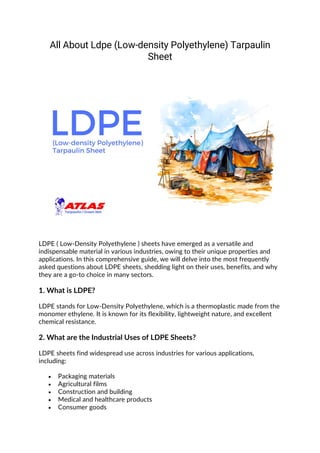 All About Ldpe (Low-density Polyethylene) Tarpaulin
Sheet
LDPE ( Low-Density Polyethylene ) sheets have emerged as a versatile and
indispensable material in various industries, owing to their unique properties and
applications. In this comprehensive guide, we will delve into the most frequently
asked questions about LDPE sheets, shedding light on their uses, benefits, and why
they are a go-to choice in many sectors.
1. What is LDPE?
LDPE stands for Low-Density Polyethylene, which is a thermoplastic made from the
monomer ethylene. It is known for its flexibility, lightweight nature, and excellent
chemical resistance.
2. What are the Industrial Uses of LDPE Sheets?
LDPE sheets find widespread use across industries for various applications,
including:
• Packaging materials
• Agricultural films
• Construction and building
• Medical and healthcare products
• Consumer goods
 