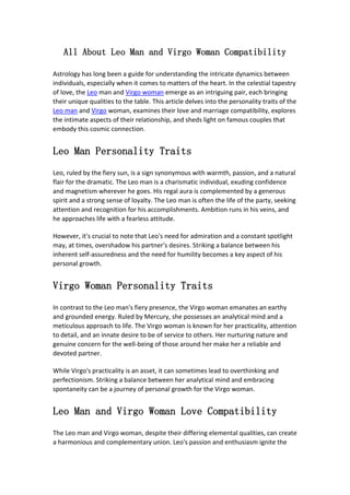 All About Leo Man and Virgo Woman Compatibility
Astrology has long been a guide for understanding the intricate dynamics between
individuals, especially when it comes to matters of the heart. In the celestial tapestry
of love, the Leo man and Virgo woman emerge as an intriguing pair, each bringing
their unique qualities to the table. This article delves into the personality traits of the
Leo man and Virgo woman, examines their love and marriage compatibility, explores
the intimate aspects of their relationship, and sheds light on famous couples that
embody this cosmic connection.
Leo Man Personality Traits
Leo, ruled by the fiery sun, is a sign synonymous with warmth, passion, and a natural
flair for the dramatic. The Leo man is a charismatic individual, exuding confidence
and magnetism wherever he goes. His regal aura is complemented by a generous
spirit and a strong sense of loyalty. The Leo man is often the life of the party, seeking
attention and recognition for his accomplishments. Ambition runs in his veins, and
he approaches life with a fearless attitude.
However, it's crucial to note that Leo's need for admiration and a constant spotlight
may, at times, overshadow his partner's desires. Striking a balance between his
inherent self-assuredness and the need for humility becomes a key aspect of his
personal growth.
Virgo Woman Personality Traits
In contrast to the Leo man's fiery presence, the Virgo woman emanates an earthy
and grounded energy. Ruled by Mercury, she possesses an analytical mind and a
meticulous approach to life. The Virgo woman is known for her practicality, attention
to detail, and an innate desire to be of service to others. Her nurturing nature and
genuine concern for the well-being of those around her make her a reliable and
devoted partner.
While Virgo's practicality is an asset, it can sometimes lead to overthinking and
perfectionism. Striking a balance between her analytical mind and embracing
spontaneity can be a journey of personal growth for the Virgo woman.
Leo Man and Virgo Woman Love Compatibility
The Leo man and Virgo woman, despite their differing elemental qualities, can create
a harmonious and complementary union. Leo's passion and enthusiasm ignite the
 
