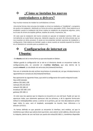 
¿Cómo se instalan los nuevos
controladores o drivers?
Hay muchas maneras de instalar los controladores a drivers.
-Una de las formas más comunes de instalar un driver es mediante un “Installshiel”, o programa
de ayuda a la instalación, distribuido en forma de archivo ejecutable (.EXE). Este sistema es el
empleado cuando la instalación del driver implica la instalación de programas adjuntos, como
es el caso de drivers de tarjetas gráficas, tarjetas de sonido, impresoras, etc.
-En este caso la instalación del mismo consiste en ejecutar el instalador (archivo .EXE, que
normalmente se suele llamar setup.exe, debiendo seguirse una serie de instrucciones que se
nos muestran en dicho proceso). A veces se nos presentan también opciones de instalación y
configuración. Este sistema es también usado a veces cuando se necesita expandir los drivers
en un directorio en concreto para su posterior uso.


Configuracion de internet en
Ubuntu:
- En Ubuntu será de la misma forma ya que esta basado en Debian.
-Debian guarda la configuración de la red en el directorio donde se encuentran todas las
configuraciones, /etc, en concreto en el archivo interfaces, que esta dentro de la
carpeta network. La ruta desde raíz sería esta:/etc/network/interfaces
Para ver el contenido de este archivo recuriremos al comando cat, asi que introduciriamos la
siguentelinea en consola:cat /etc/network/interfaces
Nos aparecerán las siguientes lineas, que serán la configuracion de nuestra máquina:lo auto
iface eth0 inetstatic
address 192.168.1.128
netmask 255.255.255.0
network 192.168.1.0
broadcast 192.168.1.255
gateway 192.168.1.1
-En este caso nos aparece que la máquina se encuentra en una red local. Puede ser que no
aparezcan todas, que sólamente aparezcan sólo las primeras, o de la siguente forma:auto
loiface lo inetloopbackNos vamos a centrar en la primera, por ser más descriptiva.En primer
lugar indica lo auto, será el loopback, aconsejable no tocarlo, hace referencia a la
direción 127.0.0.1.
-Ya hemos definido en que posición se encuentra la interface, será estática, así que le
tendrémos que indicar que valores tiene que tener, esos valoren serán address, dirección ip de
la máquina, dentro de una red local con puerta de enlace192.168.1.1, tendrémos disponible

 