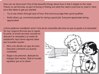 How can we show love? One of the beautiful things about love is that it adapts to the need.
There's no set formula, so part of loving is finding out what the need is and how to meet it. Here
are a few ideas to get you started:
• Try to see others through eyes of love; find and encourage their good qualities.
• Build others up; commend people for doing a good job. Everyone appreciates being
appreciated.
¿Cómo podemos manifestar amor? Una de las maravillas del amor es que se ajusta a la necesidad.
No hay ninguna fórmula que lo regule.
En parte, la acción de amar consiste en
descubrir la necesidad y el medio de
satisfacerla. Aquí tienes algunas ideas
que te pueden ayudar:
• Mira a los demás con ojos de amor.
Descubre y fomenta sus buenas
cualidades.
• Elogia a las personas. Aplaude los
trabajos bien hechos. Todo el mundo
agradece que se lo valore.
 
