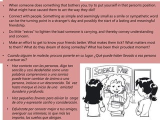• When someone does something that bothers you, try to put yourself in that person's position.
What might have caused them to act the way they did?
• Connect with people. Something as simple and seemingly small as a smile or sympathetic word
can be the turning point in a stranger's day and possibly the start of a lasting and meaningful
friendship.
• Do little "extras" to lighten the load someone is carrying, and thereby convey understanding
and concern.
• Make an effort to get to know your friends better. What makes them tick? What matters most
to them? What do they dream of doing someday? What has been their proudest moment?
• Cuando alguien te moleste, procura ponerte en su lugar. ¿Qué puede haber llevado a esa persona
a actuar así?
• Haz contacto con las personas. Algo tan
sencillo y casi desdeñable como unas
palabras comprensivas o una sonrisa
puede hacer cambiar de ánimo a una
persona, incluso a un desconocido. Tal vez
hasta marque el inicio de una amistad
duradera y profunda.
• Haz pequeños favores para aliviar la carga
de otro y expresarle cariño y consideración.
• Esfuérzate por conocer mejor a tus amigos,
averiguar sus intereses, lo que más les
importa, los sueños que abrigan.
 