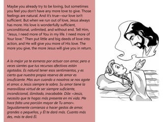 Maybe you already try to be loving, but sometimes
you feel you don't have any more love to give. Those
feelings are natural. And it's true—our love isn't
sufficient. But when we run out of love, Jesus always
has more. His love is wonderfully sufficient,
unconditional, unlimited, and without end. Tell Him,
"Jesus, I need more of You in my life. I need more of
Your love." Then put little and big deeds of love into
action, and He will give you more of His love. The
more you give, the more Jesus will give you in return.
A lo mejor ya te esmeras por actuar con amor, pero a
veces sientes que tus recursos afectivos están
agotados. Es natural tener esos sentimientos, y es
cierto que nuestra propia reserva de amor es
insuficiente. Mas aun cuando a nosotros se nos agote
el amor, a Jesús siempre le sobra. Su amor tiene la
maravillosa virtud de ser siempre suficiente,
incondicional, ilimitado, inacabable. Dile: «Jesús,
necesito que te hagas más presente en mi vida. Me
hace falta una porción mayor de Tu amor».
Seguidamente comienza a hacer gestos de amor,
grandes o pequeños, y Él te dará más. Cuanto más
des, más te dará Él.
 