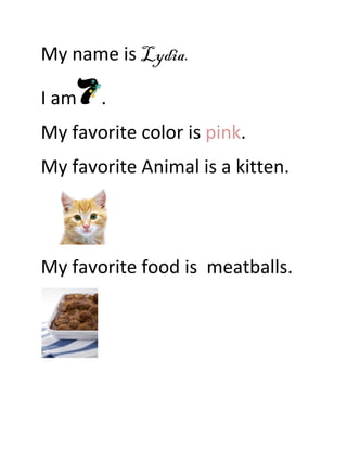 My name is Lydia.

I am   .
My favorite color is pink.
My favorite Animal is a kitten.



My favorite food is meatballs.
 