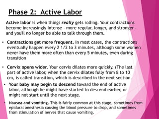 Phase 2: Active Labor
Active labor is when things really gets rolling. Your contractions
become increasingly intense – more regular, longer, and stronger –
and you'll no longer be able to talk through them.
• Contractions get more frequent. In most cases, the contractions
eventually happen every 2 1/2 to 3 minutes, although some women
never have them more often than every 5 minutes, even during
transition
• Cervix opens wider. Your cervix dilates more quickly. (The last
part of active labor, when the cervix dilates fully from 8 to 10
cm, is called transition, which is described in the next section.
• Your baby may begin to descend toward the end of active
labor, although he might have started to descend earlier, or
might not start until the next stage.
• Nausea and vomiting. This is fairly common at this stage, sometimes from
epidural anesthesia causing the blood pressure to drop, and sometimes
from stimulation of nerves that cause vomiting.
 