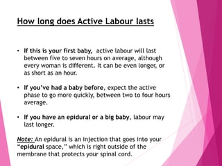 How long does Active Labour lasts
• If this is your first baby, active labour will last
between five to seven hours on average, although
every woman is different. It can be even longer, or
as short as an hour.
• If you’ve had a baby before, expect the active
phase to go more quickly, between two to four hours
average.
• If you have an epidural or a big baby, labour may
last longer.
Note: An epidural is an injection that goes into your
“epidural space,” which is right outside of the
membrane that protects your spinal cord.
 