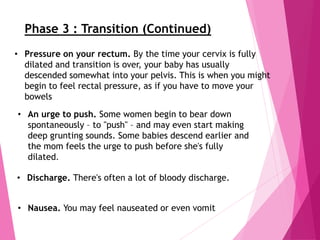 • An urge to push. Some women begin to bear down
spontaneously – to "push" – and may even start making
deep grunting sounds. Some babies descend earlier and
the mom feels the urge to push before she's fully
dilated.
• Discharge. There's often a lot of bloody discharge.
• Nausea. You may feel nauseated or even vomit
• Pressure on your rectum. By the time your cervix is fully
dilated and transition is over, your baby has usually
descended somewhat into your pelvis. This is when you might
begin to feel rectal pressure, as if you have to move your
bowels
Phase 3 : Transition (Continued)
 