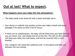 Out at last! What to expect.
• The baby needs to be dried off with a towel and kept warm..
• Your doctor or midwife may quickly suction your baby's mouth and nasal
passages if he seems to have a lot of mucus.
• If there are no complications, the baby will be lifted onto your bare belly so
you can touch, kiss, and simply marvel at him/her. The skin-to-skin contact
will keep your baby nice and toasty, and he'll be covered with a warm
blanket.
• Your caregiver will clamp the umbilical cord in two places and then cut
between the two clamps.
What happens once your baby hits the atmosphere:
 