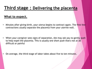 Third stage : Delivering the placenta
• Minutes after giving birth, your uterus begins to contract again. The first few
contractions usually separate the placenta from your uterine wall.
• When your caregiver sees signs of separation, she may ask you to gently push
to help expel the placenta. This is usually one short push that's not at all
difficult or painful
• On average, the third stage of labor takes about five to ten minutes.
What to expect.
 