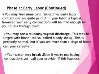 You may see a mucousy vaginal discharge. This may be
tinged with blood (the so- called bloody show). This is
perfectly normal, but if you see more than a tinge of blood,
call your caregiver.
Your water may break .Even if you're not having
contractions yet, call your provider if this happens.
You may feel some pain. Sometimes early labor
contractions are quite painful. If your labor is typical,
however, your early contractions will be mild enough for
you to talk through them.
Phase 1: Early Labor (Continued)
 