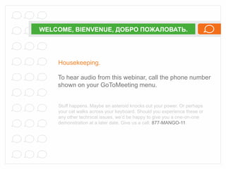 WELCOME, BIENVENUE, ДОБРО ПОЖАЛОВАТЬ.

Housekeeping.
To hear audio from this webinar, call the phone number
shown on your GoToMeeting menu.

Stuff happens. Maybe an asteroid knocks out your power. Or perhaps
your cat walks across your keyboard. Should you experience these or
any other technical issues, we’d be happy to give you a one-on-one
demonstration at a later date. Give us a call: 877-MANGO-11.

 