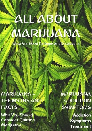 ALL ABOUT
MARIJUANA
What You Need To Know And Do About It
MARIJUANA –
THE MYTHS AND
FACTS
Why You Should
Consider Quitting
Marijuana
MARIJUANA
ADDICTION
SYMPTOMS
Addiction
Symptoms
Treatment
 