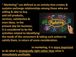 “ Marketing” can defined as an activity that creates &
sustains exchange relationships among those who are
willing & able ...