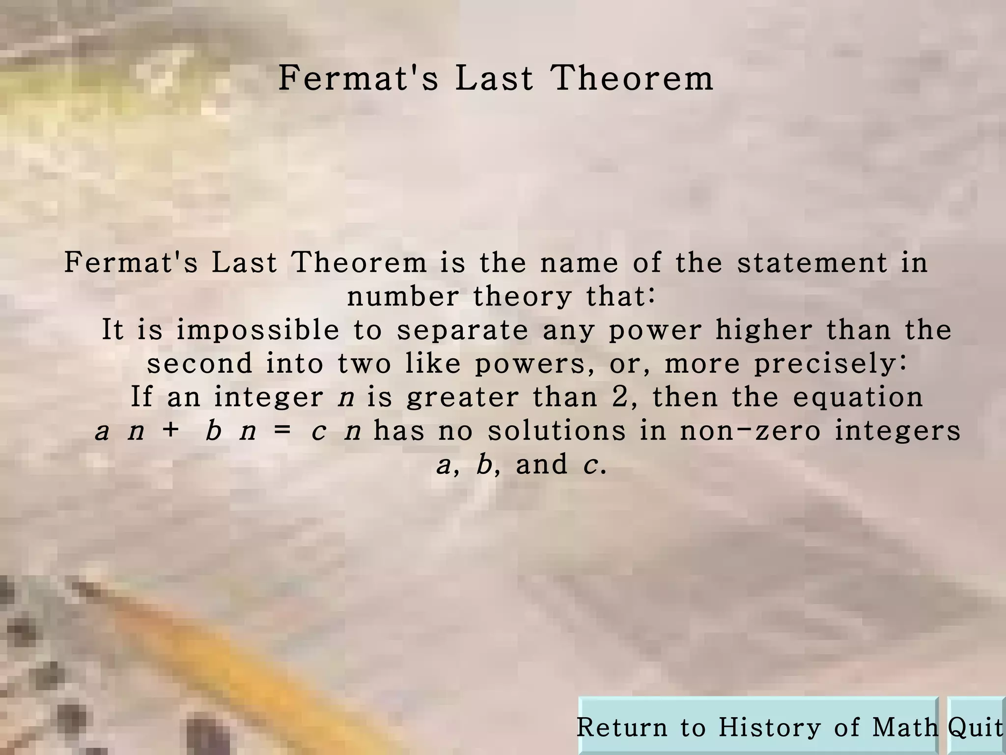 Fermat's Last Theorem is the name of the statement in  number theory that: It is impossible to separate any power higher than the second into two like powers, or, more precisely: If an integer  n  is greater than 2, then the equation  a   n  +  b   n  =  c   n  has no solutions in non-zero integers  a ,  b , and  c .  Fermat's Last Theorem Quit Return to History of Math 