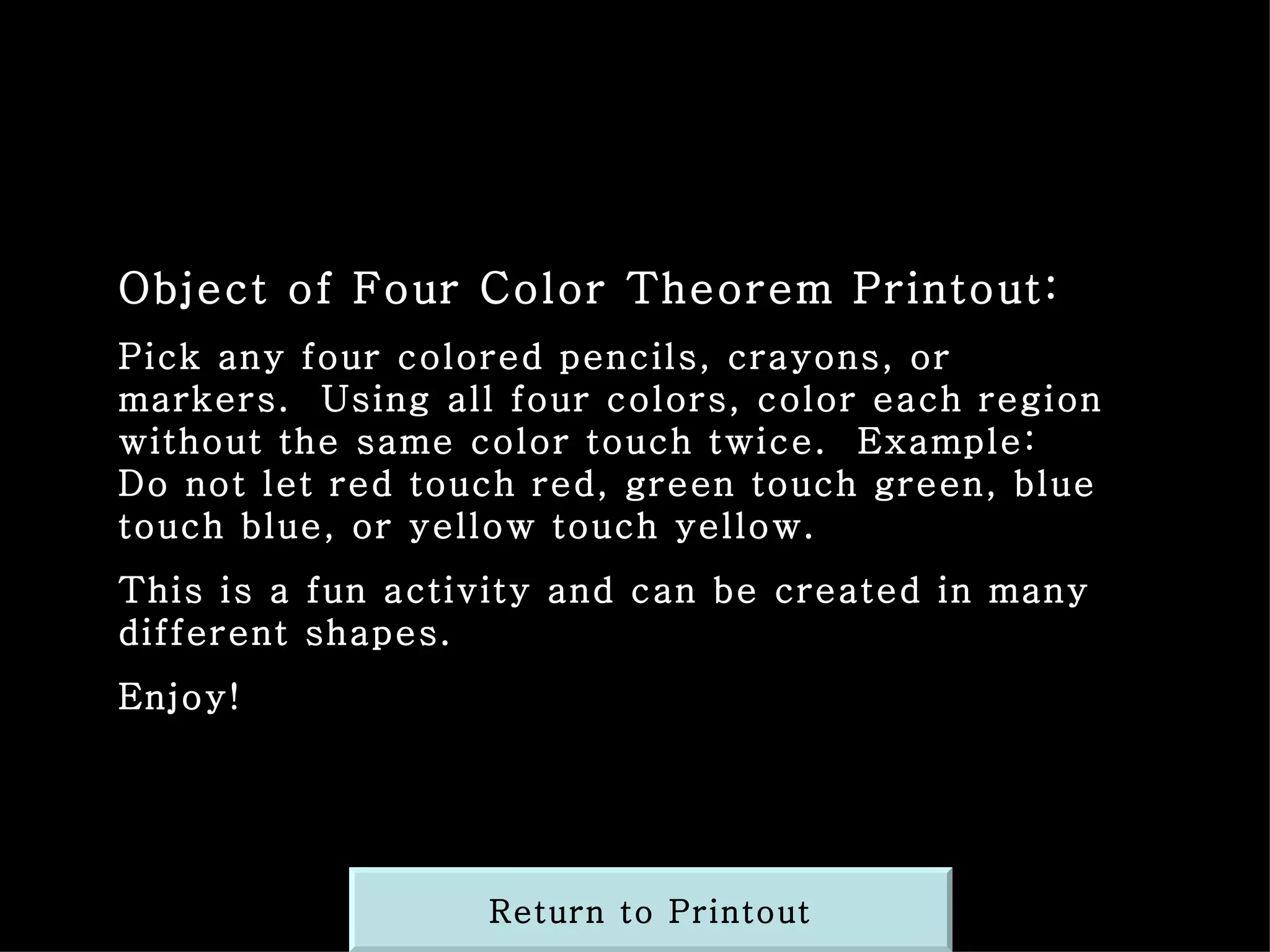 Object of Four Color Theorem Printout: Pick any four colored pencils, crayons, or markers.  Using all four colors, color each region without the same color touch twice.  Example:  Do not let red touch red, green touch green, blue touch blue, or yellow touch yellow. This is a fun activity and can be created in many different shapes. Enjoy! Return to Printout 