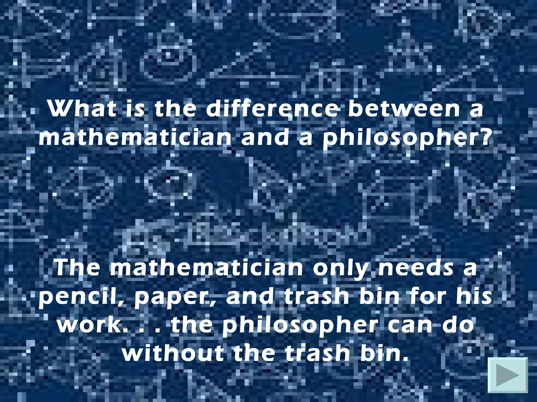 What is the difference between a mathematician and a philosopher? The mathematician only needs a pencil, paper, and trash bin for his work. . . the philosopher can do without the trash bin. 