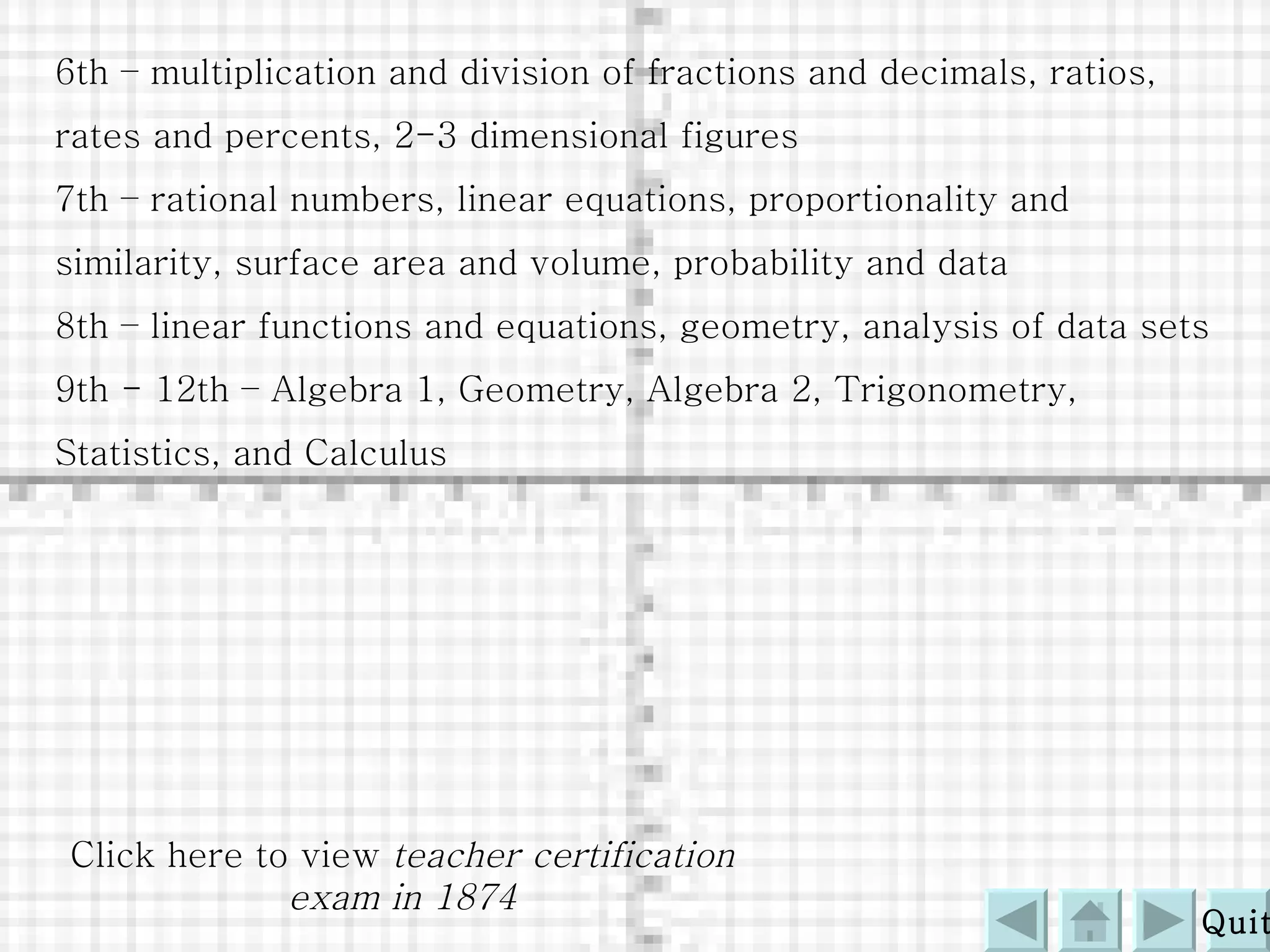 6th – multiplication and division of fractions and decimals, ratios, rates and percents, 2-3 dimensional figures 7th – rational numbers, linear equations, proportionality and similarity, surface area and volume, probability and data 8th – linear functions and equations, geometry, analysis of data sets 9th - 12th – Algebra 1, Geometry, Algebra 2, Trigonometry, Statistics, and Calculus Click here to view  teacher certification exam in 1874 Quit 